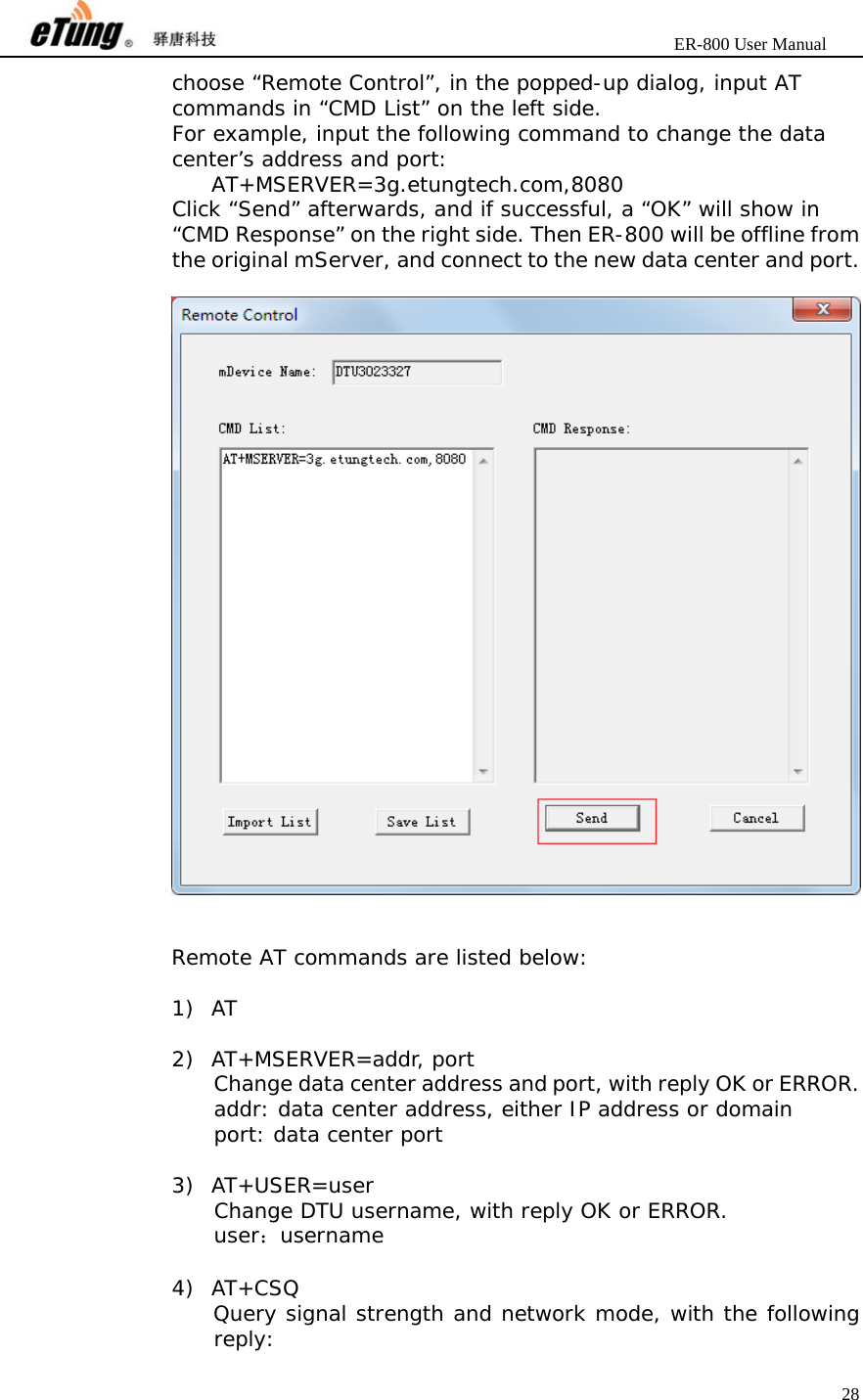                       ER-800 User Manual 28  choose “Remote Control”, in the popped-up dialog, input AT commands in “CMD List” on the left side. For example, input the following command to change the data center’s address and port:  AT+MSERVER=3g.etungtech.com,8080 Click “Send” afterwards, and if successful, a “OK” will show in “CMD Response” on the right side. Then ER-800 will be offline from the original mServer, and connect to the new data center and port.     Remote AT commands are listed below:  1) AT  2) AT+MSERVER=addr, port   Change data center address and port, with reply OK or ERROR. addr: data center address, either IP address or domain port: data center port  3) AT+USER=user Change DTU username, with reply OK or ERROR. user：username  4) AT+CSQ Query signal strength and network mode, with the following reply: 