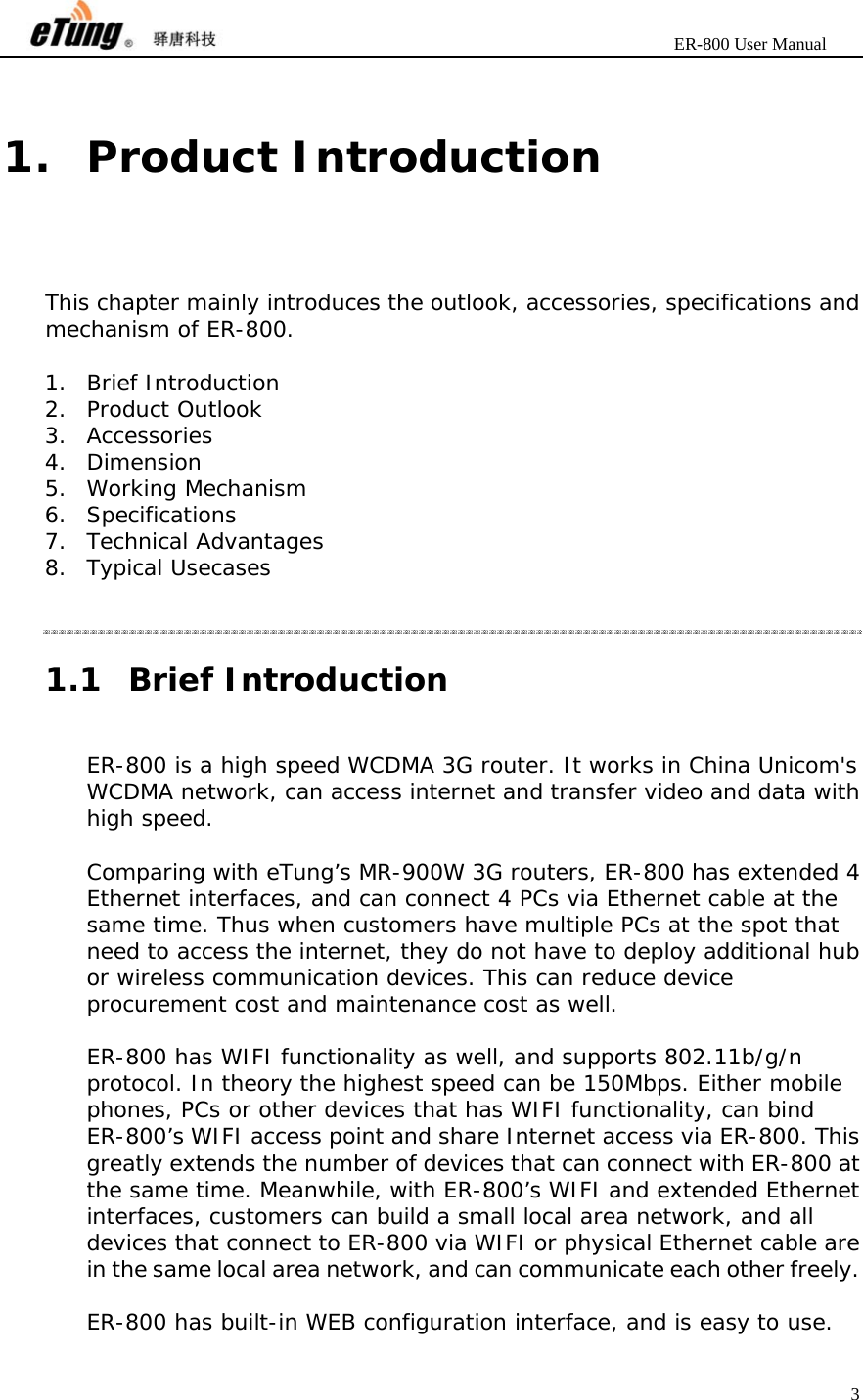                       ER-800 User Manual 3   1. Product Introduction This chapter mainly introduces the outlook, accessories, specifications and mechanism of ER-800.  1. Brief Introduction 2. Product Outlook 3. Accessories 4. Dimension 5. Working Mechanism 6. Specifications 7. Technical Advantages 8. Typical Usecases   1.1 Brief Introduction ER-800 is a high speed WCDMA 3G router. It works in China Unicom&apos;s WCDMA network, can access internet and transfer video and data with high speed.  Comparing with eTung’s MR-900W 3G routers, ER-800 has extended 4 Ethernet interfaces, and can connect 4 PCs via Ethernet cable at the same time. Thus when customers have multiple PCs at the spot that need to access the internet, they do not have to deploy additional hub or wireless communication devices. This can reduce device procurement cost and maintenance cost as well.  ER-800 has WIFI functionality as well, and supports 802.11b/g/n protocol. In theory the highest speed can be 150Mbps. Either mobile phones, PCs or other devices that has WIFI functionality, can bind ER-800’s WIFI access point and share Internet access via ER-800. This greatly extends the number of devices that can connect with ER-800 at the same time. Meanwhile, with ER-800’s WIFI and extended Ethernet interfaces, customers can build a small local area network, and all devices that connect to ER-800 via WIFI or physical Ethernet cable are in the same local area network, and can communicate each other freely.  ER-800 has built-in WEB configuration interface, and is easy to use. 