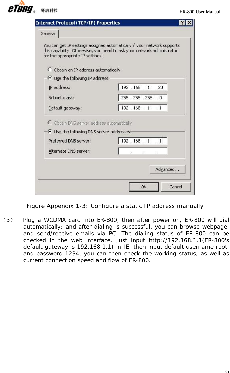                       ER-800 User Manual 35    Figure Appendix 1-3: Configure a static IP address manually  （3）  Plug a WCDMA card into ER-800, then after power on, ER-800 will dial automatically; and after dialing is successful, you can browse webpage, and send/receive emails via PC. The dialing status of ER-800 can be checked in the web interface. Just input http://192.168.1.1(ER-800&apos;s default gateway is 192.168.1.1) in IE, then input default username root, and password 1234, you can then check the working status, as well as current connection speed and flow of ER-800. 