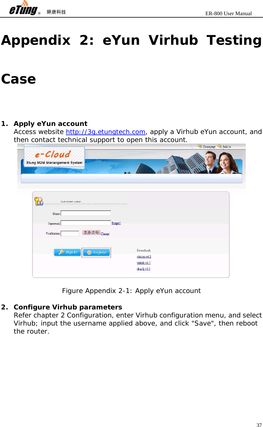                       ER-800 User Manual 37  Appendix 2: eYun Virhub Testing Case 1. Apply eYun account Access website http://3g.etungtech.com, apply a Virhub eYun account, and then contact technical support to open this account.   Figure Appendix 2-1: Apply eYun account  2. Configure Virhub parameters Refer chapter 2 Configuration, enter Virhub configuration menu, and select Virhub; input the username applied above, and click &quot;Save&quot;, then reboot the router. 