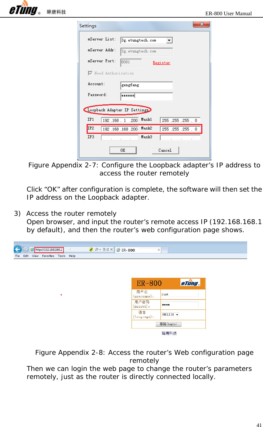                       ER-800 User Manual 41   Figure Appendix 2-7: Configure the Loopback adapter’s IP address to access the router remotely  Click “OK” after configuration is complete, the software will then set the IP address on the Loopback adapter.  3) Access the router remotely Open browser, and input the router’s remote access IP (192.168.168.1 by default), and then the router’s web configuration page shows.   Figure Appendix 2-8: Access the router’s Web configuration page remotely Then we can login the web page to change the router’s parameters remotely, just as the router is directly connected locally.  