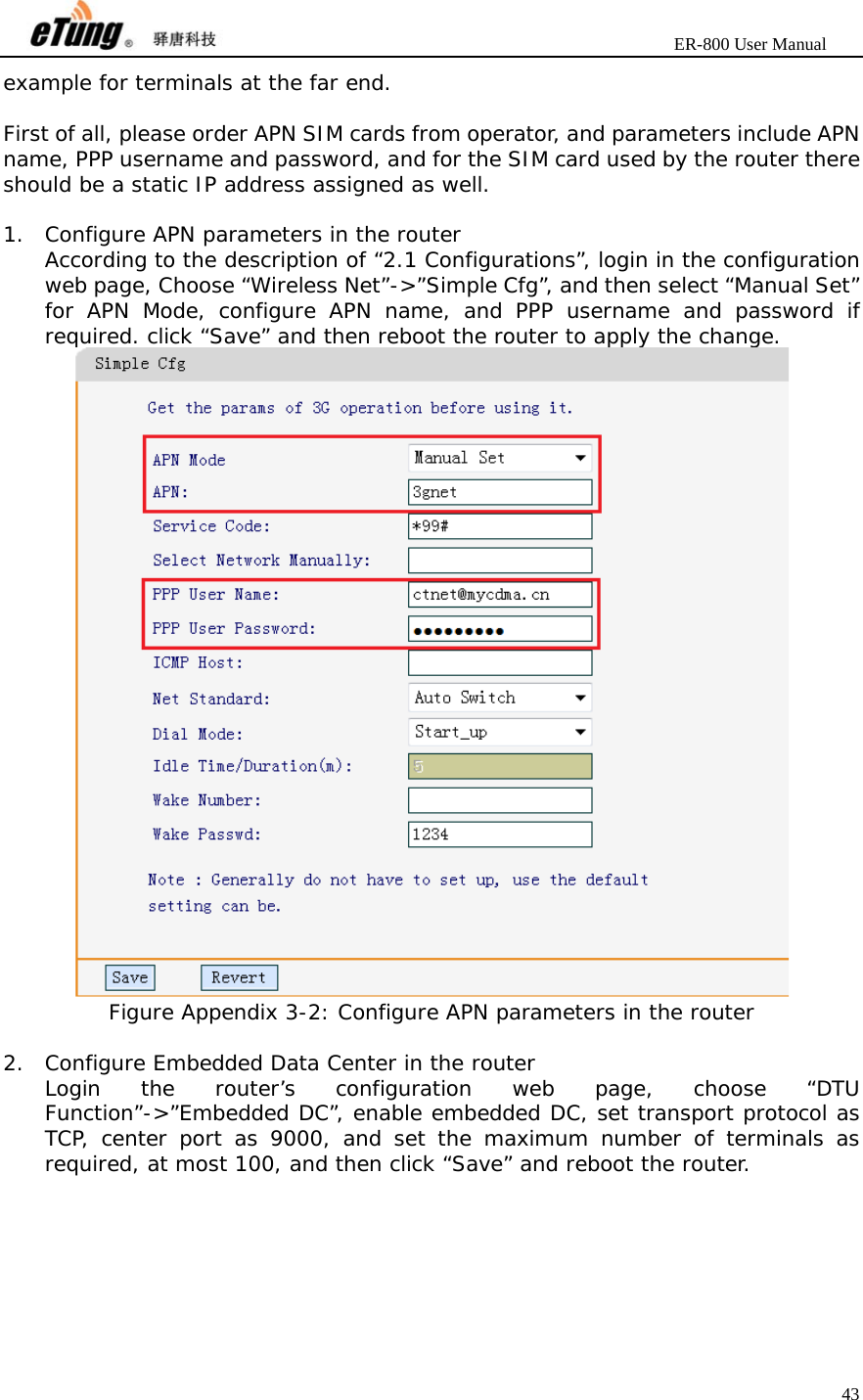                       ER-800 User Manual 43  example for terminals at the far end.  First of all, please order APN SIM cards from operator, and parameters include APN name, PPP username and password, and for the SIM card used by the router there should be a static IP address assigned as well.  1. Configure APN parameters in the router According to the description of “2.1 Configurations”, login in the configuration web page, Choose “Wireless Net”-&gt;”Simple Cfg”, and then select “Manual Set” for APN Mode, configure APN name, and PPP username and password if required. click “Save” and then reboot the router to apply the change.  Figure Appendix 3-2: Configure APN parameters in the router  2. Configure Embedded Data Center in the router Login the router’s configuration web page, choose “DTU Function”-&gt;”Embedded DC”, enable embedded DC, set transport protocol as TCP, center port as 9000, and set the maximum number of terminals as required, at most 100, and then click “Save” and reboot the router.  