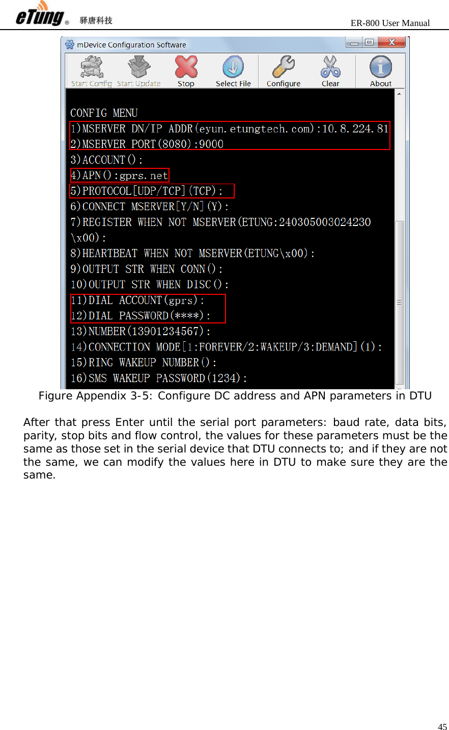                       ER-800 User Manual 45   Figure Appendix 3-5: Configure DC address and APN parameters in DTU  After that press Enter until the serial port parameters: baud rate, data bits, parity, stop bits and flow control, the values for these parameters must be the same as those set in the serial device that DTU connects to; and if they are not the same, we can modify the values here in DTU to make sure they are the same. 