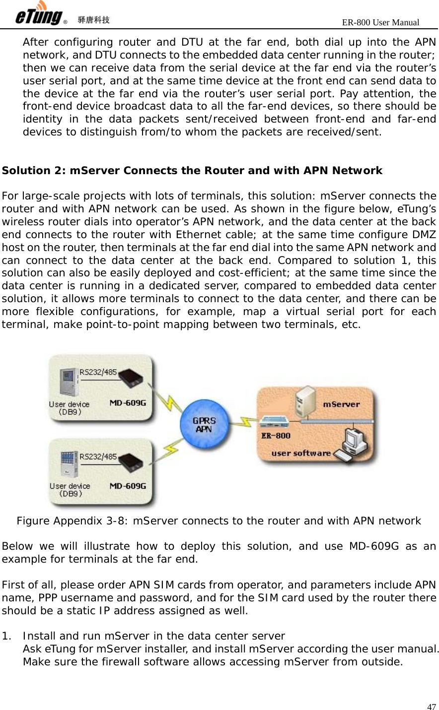                       ER-800 User Manual 47  After configuring router and DTU at the far end, both dial up into the APN network, and DTU connects to the embedded data center running in the router; then we can receive data from the serial device at the far end via the router’s user serial port, and at the same time device at the front end can send data to the device at the far end via the router’s user serial port. Pay attention, the front-end device broadcast data to all the far-end devices, so there should be identity in the data packets sent/received between front-end and far-end devices to distinguish from/to whom the packets are received/sent.   Solution 2: mServer Connects the Router and with APN Network  For large-scale projects with lots of terminals, this solution: mServer connects the router and with APN network can be used. As shown in the figure below, eTung’s wireless router dials into operator’s APN network, and the data center at the back end connects to the router with Ethernet cable; at the same time configure DMZ host on the router, then terminals at the far end dial into the same APN network and can connect to the data center at the back end. Compared to solution 1, this solution can also be easily deployed and cost-efficient; at the same time since the data center is running in a dedicated server, compared to embedded data center solution, it allows more terminals to connect to the data center, and there can be more flexible configurations, for example, map a virtual serial port for each terminal, make point-to-point mapping between two terminals, etc.   Figure Appendix 3-8: mServer connects to the router and with APN network  Below we will illustrate how to deploy this solution, and use MD-609G as an example for terminals at the far end.  First of all, please order APN SIM cards from operator, and parameters include APN name, PPP username and password, and for the SIM card used by the router there should be a static IP address assigned as well.  1. Install and run mServer in the data center server Ask eTung for mServer installer, and install mServer according the user manual. Make sure the firewall software allows accessing mServer from outside.  