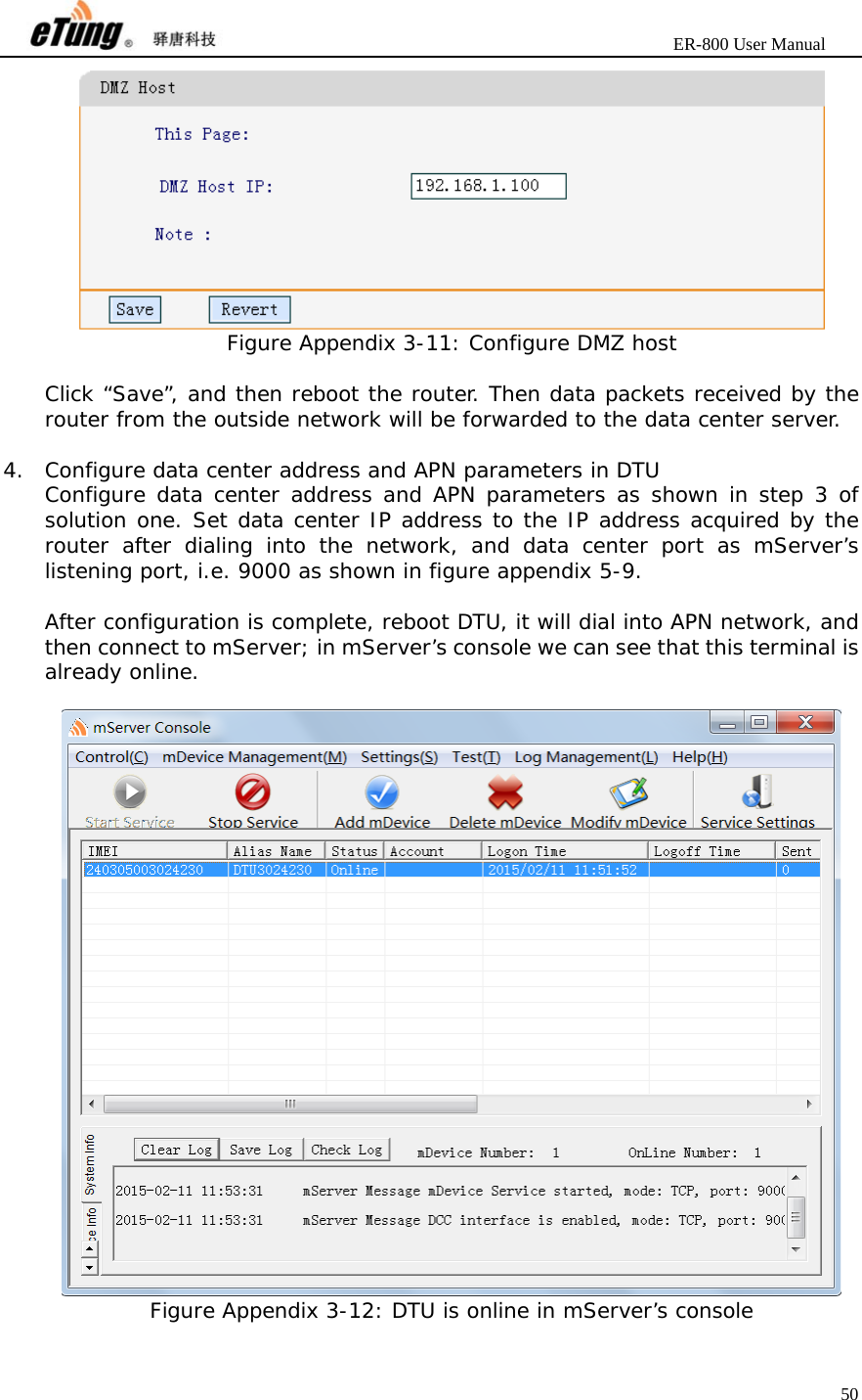                       ER-800 User Manual 50   Figure Appendix 3-11: Configure DMZ host  Click “Save”, and then reboot the router. Then data packets received by the router from the outside network will be forwarded to the data center server.  4. Configure data center address and APN parameters in DTU Configure data center address and APN parameters as shown in step 3 of solution one. Set data center IP address to the IP address acquired by the router after dialing into the network, and data center port as mServer’s listening port, i.e. 9000 as shown in figure appendix 5-9.  After configuration is complete, reboot DTU, it will dial into APN network, and then connect to mServer; in mServer’s console we can see that this terminal is already online.   Figure Appendix 3-12: DTU is online in mServer’s console  