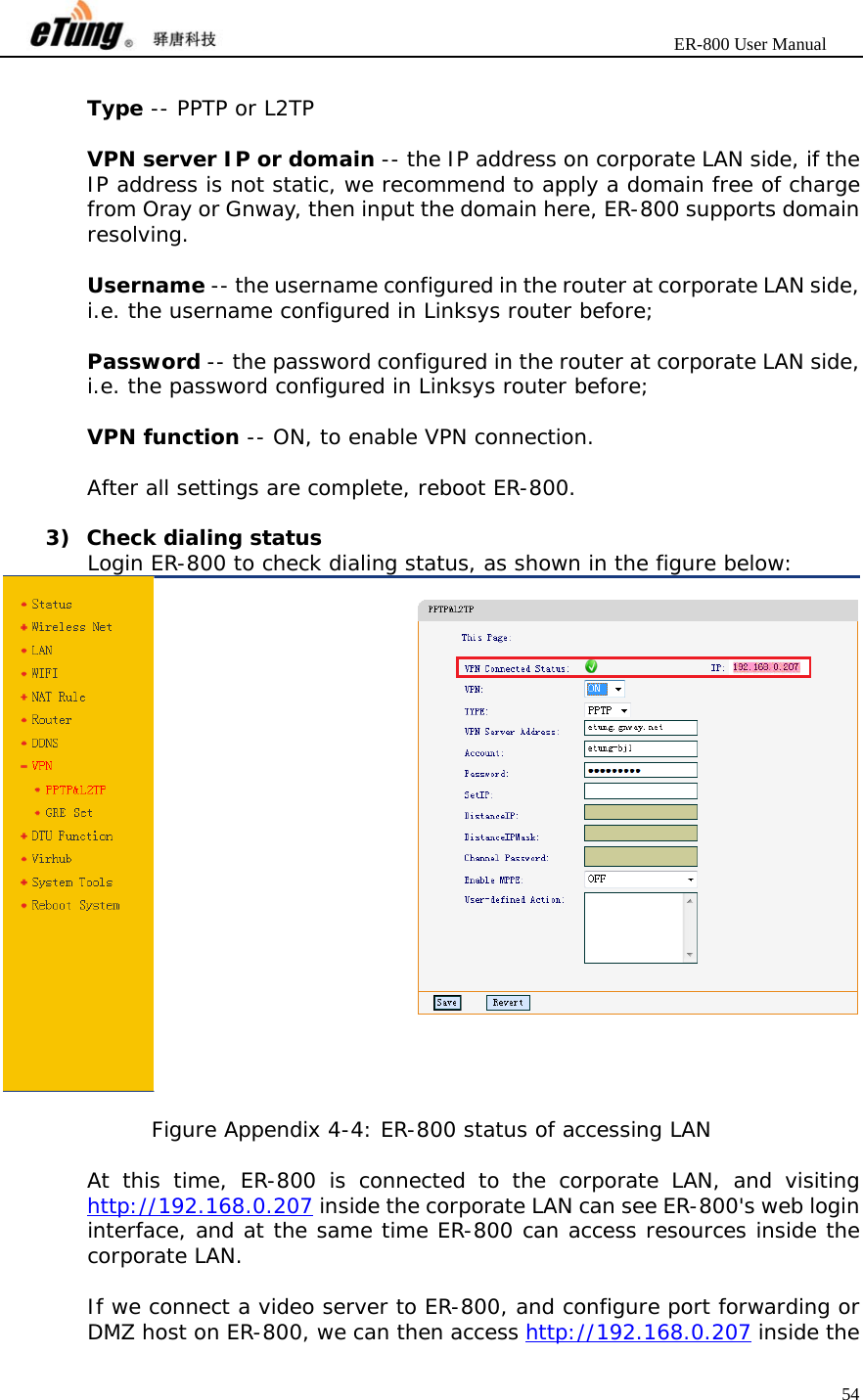                       ER-800 User Manual 54   Type -- PPTP or L2TP  VPN server IP or domain -- the IP address on corporate LAN side, if the IP address is not static, we recommend to apply a domain free of charge from Oray or Gnway, then input the domain here, ER-800 supports domain resolving.  Username -- the username configured in the router at corporate LAN side, i.e. the username configured in Linksys router before;  Password -- the password configured in the router at corporate LAN side, i.e. the password configured in Linksys router before;  VPN function -- ON, to enable VPN connection.  After all settings are complete, reboot ER-800.  3) Check dialing status Login ER-800 to check dialing status, as shown in the figure below:   Figure Appendix 4-4: ER-800 status of accessing LAN  At this time, ER-800 is connected to the corporate LAN, and visiting http://192.168.0.207 inside the corporate LAN can see ER-800&apos;s web login interface, and at the same time ER-800 can access resources inside the corporate LAN.  If we connect a video server to ER-800, and configure port forwarding or DMZ host on ER-800, we can then access http://192.168.0.207 inside the 