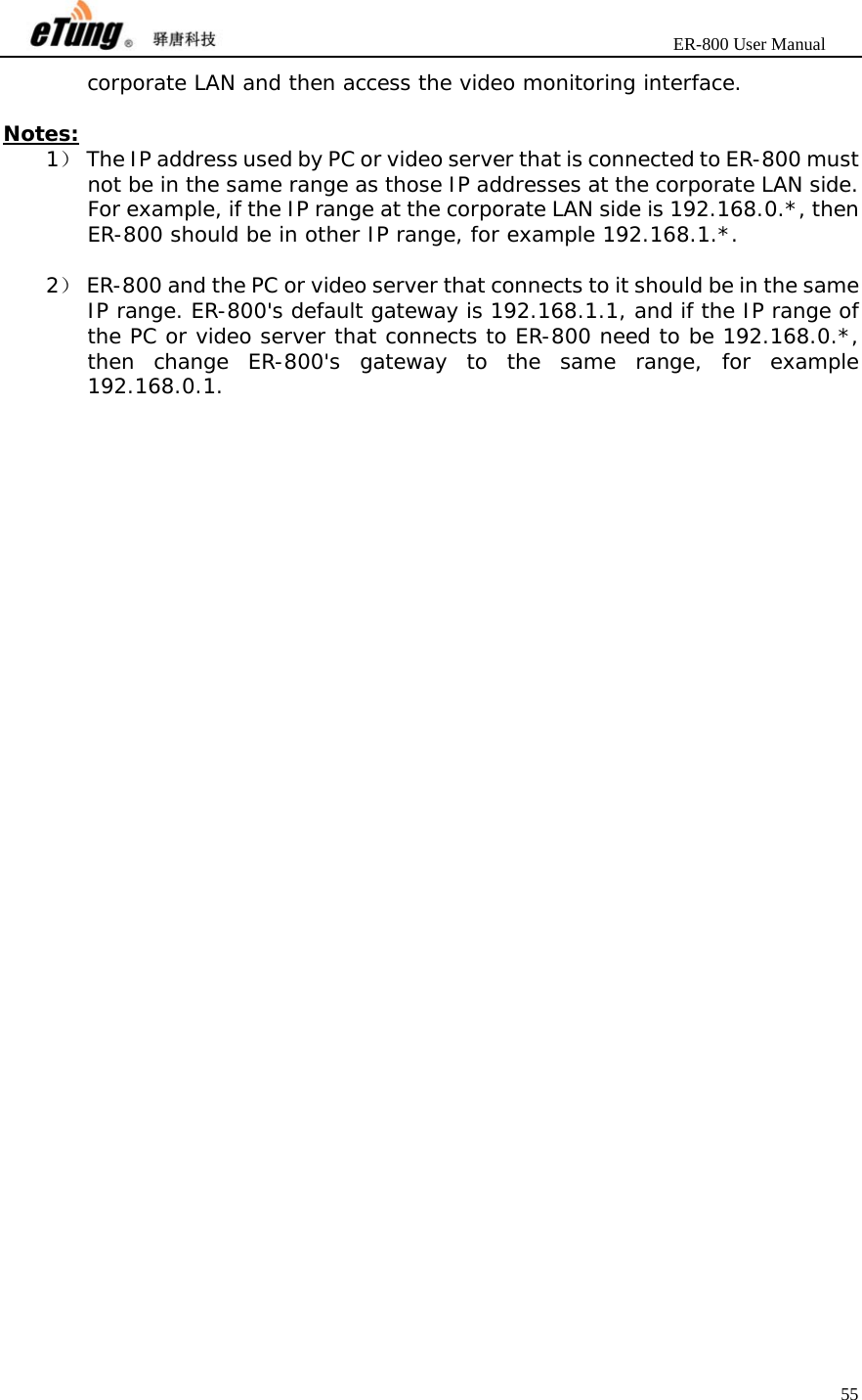                       ER-800 User Manual 55  corporate LAN and then access the video monitoring interface.  Notes: 1） The IP address used by PC or video server that is connected to ER-800 must not be in the same range as those IP addresses at the corporate LAN side. For example, if the IP range at the corporate LAN side is 192.168.0.*, then ER-800 should be in other IP range, for example 192.168.1.*.  2） ER-800 and the PC or video server that connects to it should be in the same IP range. ER-800&apos;s default gateway is 192.168.1.1, and if the IP range of the PC or video server that connects to ER-800 need to be 192.168.0.*, then change ER-800&apos;s gateway to the same range, for example 192.168.0.1.  