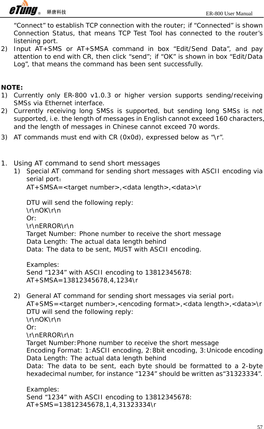                       ER-800 User Manual 57  “Connect” to establish TCP connection with the router; if “Connected” is shown Connection Status, that means TCP Test Tool has connected to the router’s listening port. 2) Input AT+SMS or AT+SMSA command in box “Edit/Send Data”, and pay attention to end with CR, then click “send”; if “OK” is shown in box “Edit/Data Log”, that means the command has been sent successfully.   NOTE: 1) Currently only ER-800 v1.0.3 or higher version supports sending/receiving SMSs via Ethernet interface. 2) Currently receiving long SMSs is supported, but sending long SMSs is not supported, i.e. the length of messages in English cannot exceed 160 characters, and the length of messages in Chinese cannot exceed 70 words. 3) AT commands must end with CR (0x0d), expressed below as “\r”.   1. Using AT command to send short messages 1) Special AT command for sending short messages with ASCII encoding via serial port： AT+SMSA=&lt;target number&gt;,&lt;data length&gt;,&lt;data&gt;\r  DTU will send the following reply: \r\nOK\r\n  Or: \r\nERROR\r\n   Target Number: Phone number to receive the short message Data Length: The actual data length behind  Data: The data to be sent, MUST with ASCII encoding.  Examples: Send “1234” with ASCII encoding to 13812345678: AT+SMSA=13812345678,4,1234\r  2) General AT command for sending short messages via serial port： AT+SMS=&lt;target number&gt;,&lt;encoding format&gt;,&lt;data length&gt;,&lt;data&gt;\r DTU will send the following reply: \r\nOK\r\n  Or: \r\nERROR\r\n   Target Number:Phone number to receive the short message Encoding Format: 1:ASCII encoding, 2:8bit encoding, 3:Unicode encoding Data Length: The actual data length behind  Data: The data to be sent, each byte should be formatted to a 2-byte hexadecimal number, for instance “1234” should be written as“31323334”.  Examples: Send “1234” with ASCII encoding to 13812345678: AT+SMS=13812345678,1,4,31323334\r 