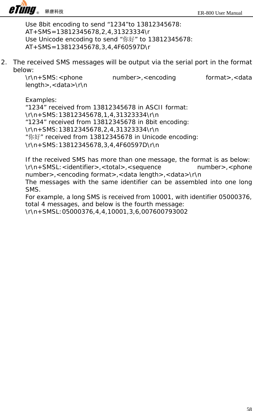                       ER-800 User Manual 58  Use 8bit encoding to send “1234”to 13812345678: AT+SMS=13812345678,2,4,31323334\r Use Unicode encoding to send “你好” to 13812345678: AT+SMS=13812345678,3,4,4F60597D\r  2. The received SMS messages will be output via the serial port in the format below: \r\n+SMS:&lt;phone number&gt;,&lt;encoding format&gt;,&lt;data length&gt;,&lt;data&gt;\r\n  Examples: “1234” received from 13812345678 in ASCII format: \r\n+SMS:13812345678,1,4,31323334\r\n “1234” received from 13812345678 in 8bit encoding: \r\n+SMS:13812345678,2,4,31323334\r\n “你好” received from 13812345678 in Unicode encoding:   \r\n+SMS:13812345678,3,4,4F60597D\r\n  If the received SMS has more than one message, the format is as below: \r\n+SMSL:&lt;identifier&gt;,&lt;total&gt;,&lt;sequence number&gt;,&lt;phone number&gt;,&lt;encoding format&gt;,&lt;data length&gt;,&lt;data&gt;\r\n The messages with the same identifier can be assembled into one long SMS. For example, a long SMS is received from 10001, with identifier 05000376, total 4 messages, and below is the fourth message: \r\n+SMSL:05000376,4,4,10001,3,6,007600793002    