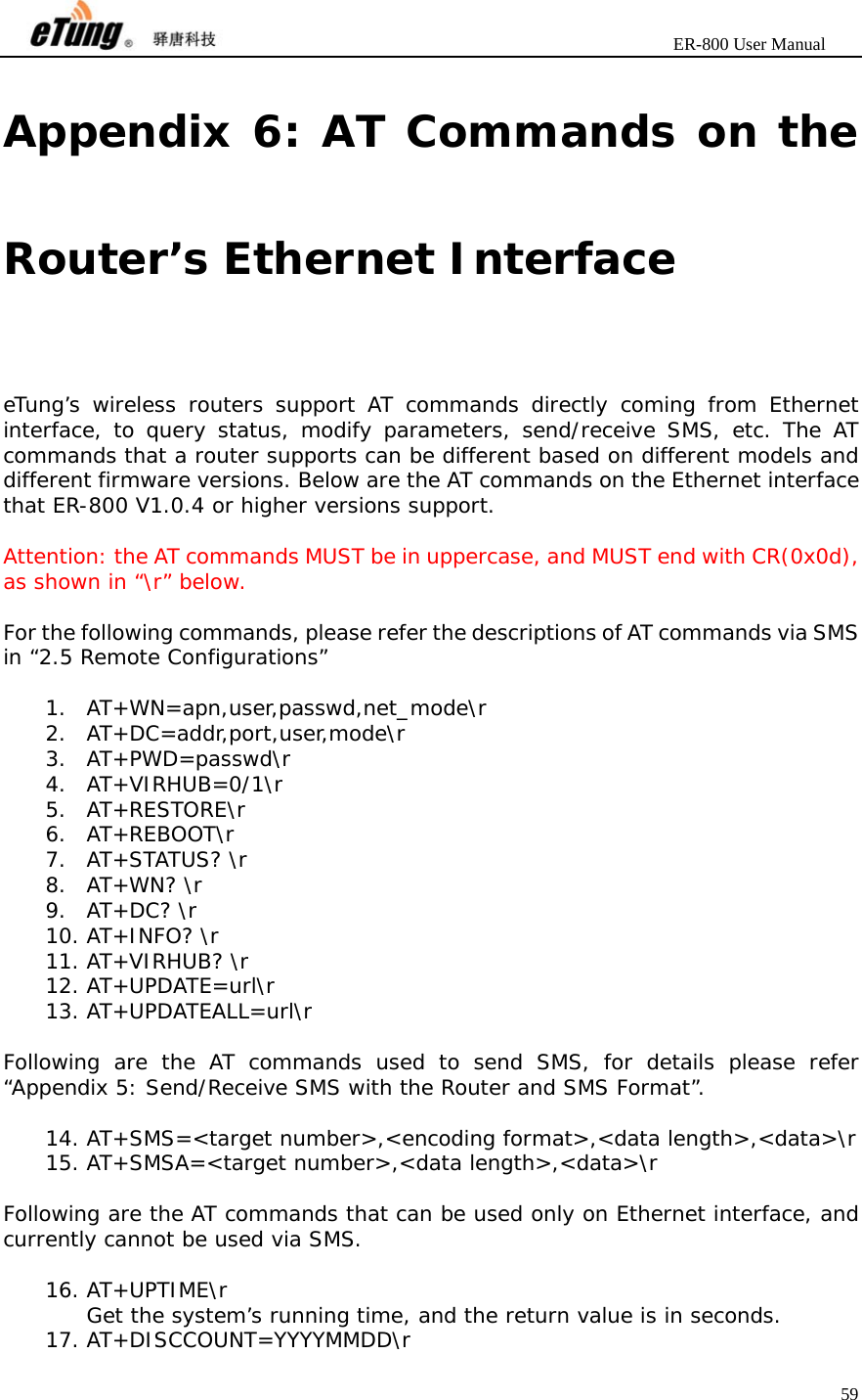                       ER-800 User Manual 59  Appendix 6: AT Commands on the Router’s Ethernet Interface eTung’s wireless routers support AT commands directly coming from Ethernet interface, to query status, modify parameters, send/receive SMS, etc. The AT commands that a router supports can be different based on different models and different firmware versions. Below are the AT commands on the Ethernet interface that ER-800 V1.0.4 or higher versions support.  Attention: the AT commands MUST be in uppercase, and MUST end with CR(0x0d), as shown in “\r” below.  For the following commands, please refer the descriptions of AT commands via SMS in “2.5 Remote Configurations”   1. AT+WN=apn,user,passwd,net_mode\r 2. AT+DC=addr,port,user,mode\r 3. AT+PWD=passwd\r 4. AT+VIRHUB=0/1\r 5. AT+RESTORE\r 6. AT+REBOOT\r 7. AT+STATUS? \r 8. AT+WN? \r 9. AT+DC? \r 10. AT+INFO? \r 11. AT+VIRHUB? \r 12. AT+UPDATE=url\r 13. AT+UPDATEALL=url\r  Following are the AT commands used to send SMS, for details please refer “Appendix 5: Send/Receive SMS with the Router and SMS Format”.  14. AT+SMS=&lt;target number&gt;,&lt;encoding format&gt;,&lt;data length&gt;,&lt;data&gt;\r 15. AT+SMSA=&lt;target number&gt;,&lt;data length&gt;,&lt;data&gt;\r  Following are the AT commands that can be used only on Ethernet interface, and currently cannot be used via SMS.  16. AT+UPTIME\r Get the system’s running time, and the return value is in seconds. 17. AT+DISCCOUNT=YYYYMMDD\r 