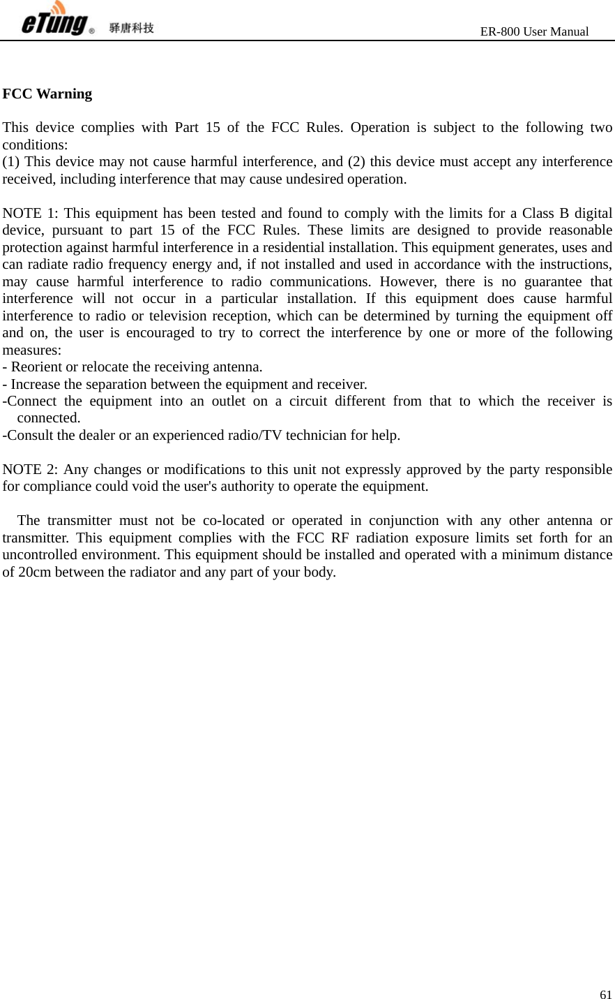                       ER-800 User Manual 61    FCC Warning  This device complies with Part 15 of the FCC Rules. Operation is subject to the following two conditions: (1) This device may not cause harmful interference, and (2) this device must accept any interference received, including interference that may cause undesired operation.  NOTE 1: This equipment has been tested and found to comply with the limits for a Class B digital device, pursuant to part 15 of the FCC Rules. These limits are designed to provide reasonable protection against harmful interference in a residential installation. This equipment generates, uses and can radiate radio frequency energy and, if not installed and used in accordance with the instructions, may cause harmful interference to radio communications. However, there is no guarantee that interference will not occur in a particular installation. If this equipment does cause harmful interference to radio or television reception, which can be determined by turning the equipment off and on, the user is encouraged to try to correct the interference by one or more of the following measures: - Reorient or relocate the receiving antenna. - Increase the separation between the equipment and receiver. -Connect the equipment into an outlet on a circuit different from that to which the receiver is connected. -Consult the dealer or an experienced radio/TV technician for help.  NOTE 2: Any changes or modifications to this unit not expressly approved by the party responsible for compliance could void the user&apos;s authority to operate the equipment.  The transmitter must not be co-located or operated in conjunction with any other antenna or transmitter. This equipment complies with the FCC RF radiation exposure limits set forth for an uncontrolled environment. This equipment should be installed and operated with a minimum distance of 20cm between the radiator and any part of your body.  