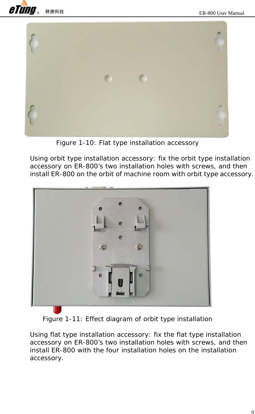                       ER-800 User Manual 9   Figure 1-10: Flat type installation accessory  Using orbit type installation accessory: fix the orbit type installation accessory on ER-800’s two installation holes with screws, and then install ER-800 on the orbit of machine room with orbit type accessory.   Figure 1-11: Effect diagram of orbit type installation  Using flat type installation accessory: fix the flat type installation accessory on ER-800’s two installation holes with screws, and then install ER-800 with the four installation holes on the installation accessory.  