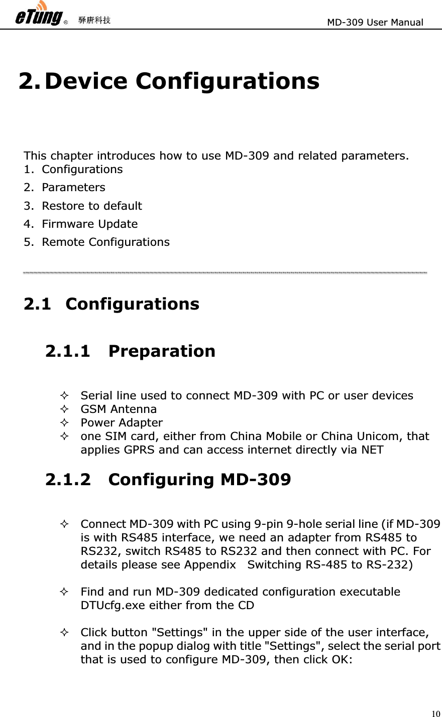                       MD-309 User Manual 102. Device Configurations This chapter introduces how to use MD-309 and related parameters.             1. Configurations  2. Parameters  3. Restore to default   4. Firmware Update   5. Remote Configurations   2.1 Configurations 2.1.1 PreparationSerial line used to connect MD-309 with PC or user devices   GSM Antenna   Power Adapter   one SIM card, either from China Mobile or China Unicom, that applies GPRS and can access internet directly via NET 2.1.2 Configuring MD-309 Connect MD-309 with PC using 9-pin 9-hole serial line (if MD-309 is with RS485 interface, we need an adapter from RS485 to RS232, switch RS485 to RS232 and then connect with PC. For details please see Appendix    Switching RS-485 to RS-232)   Find and run MD-309 dedicated configuration executable DTUcfg.exe either from the CD   Click button &quot;Settings&quot; in the upper side of the user interface, and in the popup dialog with title &quot;Settings&quot;, select the serial port that is used to configure MD-309, then click OK:   