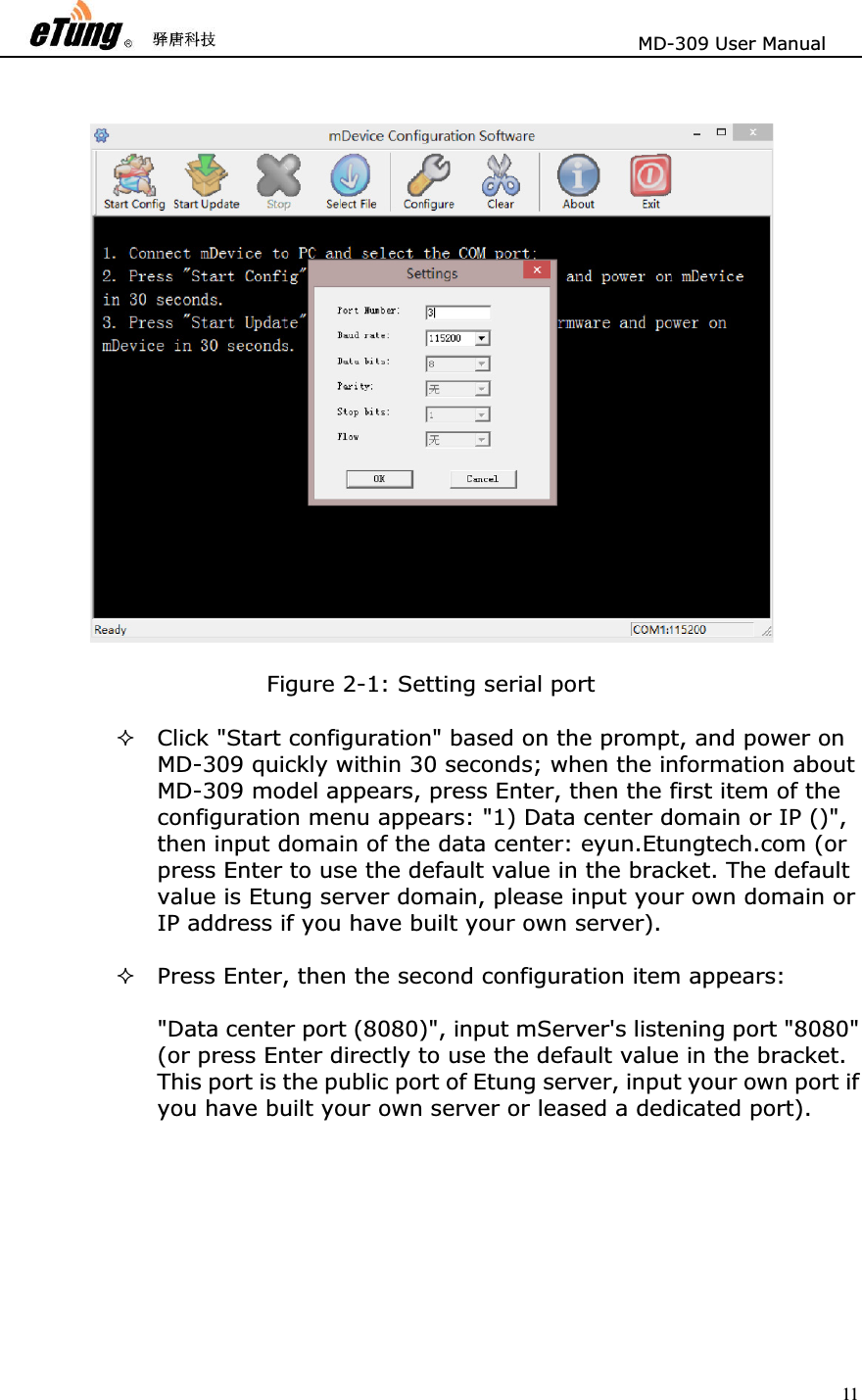                       MD-309 User Manual 11 Figure 2-1: Setting serial port   Click &quot;Start configuration&quot; based on the prompt, and power on MD-309 quickly within 30 seconds; when the information about MD-309 model appears, press Enter, then the first item of the configuration menu appears: &quot;1) Data center domain or IP ()&quot;, then input domain of the data center: eyun.Etungtech.com (or press Enter to use the default value in the bracket. The default value is Etung server domain, please input your own domain or IP address if you have built your own server).   Press Enter, then the second configuration item appears:   &quot;Data center port (8080)&quot;, input mServer&apos;s listening port &quot;8080&quot; (or press Enter directly to use the default value in the bracket. This port is the public port of Etung server, input your own port if you have built your own server or leased a dedicated port).   