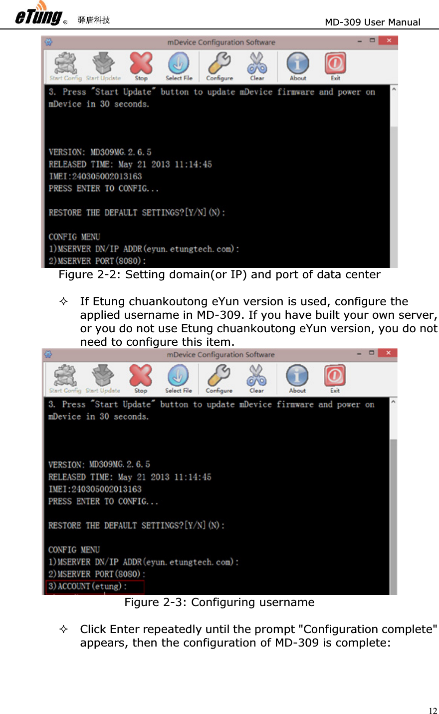                       MD-309 User Manual 12Figure 2-2: Setting domain(or IP) and port of data center If Etung chuankoutong eYun version is used, configure the applied username in MD-309. If you have built your own server, or you do not use Etung chuankoutong eYun version, you do not need to configure this item.   Figure 2-3: Configuring username Click Enter repeatedly until the prompt &quot;Configuration complete&quot; appears, then the configuration of MD-309 is complete:   