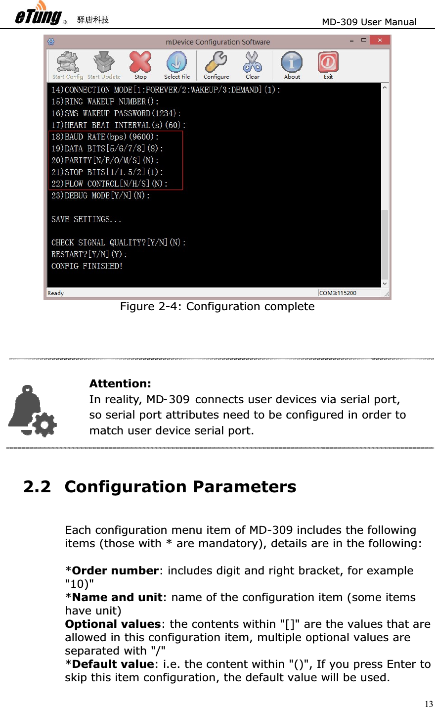                       MD-309 User Manual 13Figure 2-4: Configuration complete 2.2 Configuration Parameters Each configuration menu item of MD-309 includes the following items (those with * are mandatory), details are in the following:   *Order number: includes digit and right bracket, for example &quot;10)&quot;  *Name and unit: name of the configuration item (some items have unit)   Optional values: the contents within &quot;[]&quot; are the values that are allowed in this configuration item, multiple optional values are separated with &quot;/&quot;   *Default value: i.e. the content within &quot;()&quot;, If you press Enter to skip this item configuration, the default value will be used.   Attention: In reality, MD -309   connects user devices via serial port,   so serial p ort attributes need to be configured in order to   match user device serial port. 