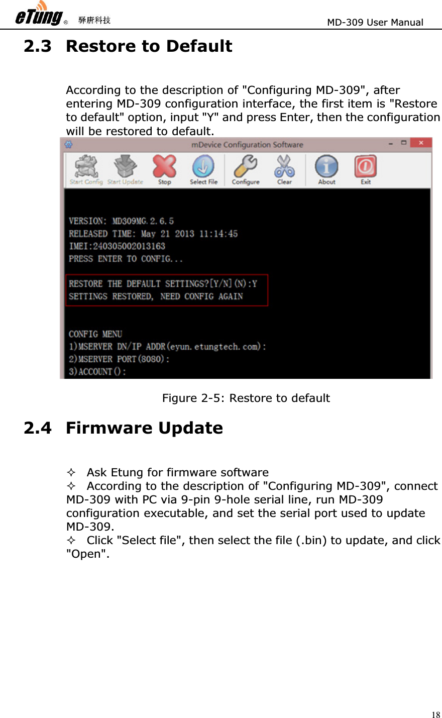                       MD-309 User Manual 182.3 Restore to Default According to the description of &quot;Configuring MD-309&quot;, after entering MD-309 configuration interface, the first item is &quot;Restore to default&quot; option, input &quot;Y&quot; and press Enter, then the configuration will be restored to default.      Figure 2-5: Restore to default 2.4 Firmware Update Ask Etung for firmware software   According to the description of &quot;Configuring MD-309&quot;, connect MD-309 with PC via 9-pin 9-hole serial line, run MD-309 configuration executable, and set the serial port used to update MD-309.  Click &quot;Select file&quot;, then select the file (.bin) to update, and click &quot;Open&quot;.  