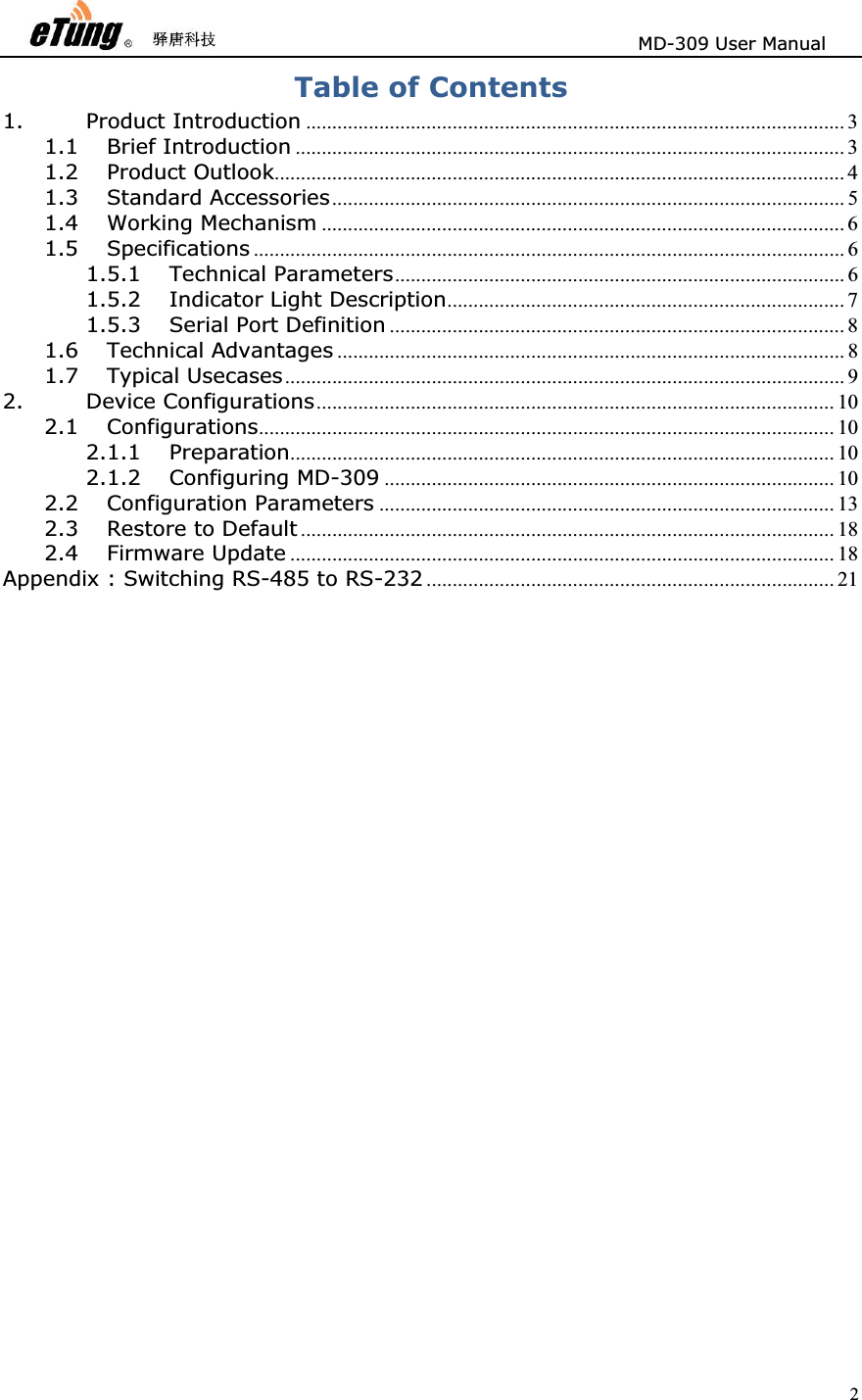                       MD-309 User Manual 2Table of Contents 1. Product Introduction ....................................................................................................... 3 1.1 Brief Introduction ......................................................................................................... 3 1.2 Product Outlook............................................................................................................. 4 1.3 Standard Accessories.................................................................................................. 5 1.4 Working Mechanism .................................................................................................... 6 1.5 Specifications ................................................................................................................. 6 1.5.1 Technical Parameters...................................................................................... 6 1.5.2 Indicator Light Description............................................................................ 7 1.5.3 Serial Port Definition ....................................................................................... 8 1.6 Technical Advantages ................................................................................................. 8 1.7 Typical Usecases........................................................................................................... 9 2. Device Configurations................................................................................................... 10 2.1 Configurations.............................................................................................................. 10 2.1.1 Preparation........................................................................................................ 10 2.1.2 Configuring MD-309 ...................................................................................... 10 2.2 Configuration Parameters ....................................................................................... 13 2.3 Restore to Default ...................................................................................................... 18 2.4 Firmware Update ........................................................................................................ 18 Appendix : Switching RS-485 to RS-232 .............................................................................. 21 