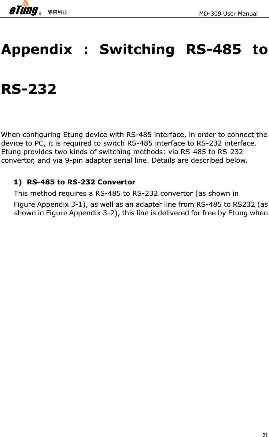                       MD-309 User Manual 21Appendix : Switching RS-485 to RS-232  When configuring Etung device with RS-485 interface, in order to connect the device to PC, it is required to switch RS-485 interface to RS-232 interface. Etung provides two kinds of switching methods: via RS-485 to RS-232 convertor, and via 9-pin adapter serial line. Details are described below.   1) RS-485 to RS-232 Convertor This method requires a RS-485 to RS-232 convertor (as shown in   Figure Appendix 3-1), as well as an adapter line from RS-485 to RS232 (as shown in Figure Appendix 3-2), this line is delivered for free by Etung when 