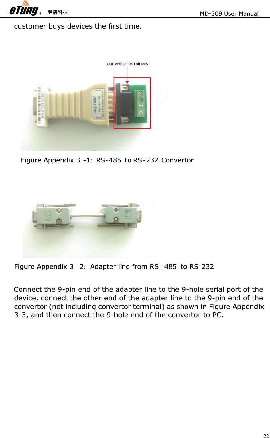                       MD-309 User Manual 22customer buys devices the first time.    Connect the 9-pin end of the adapter line to the 9-hole serial port of the device, connect the other end of the adapter line to the 9-pin end of the convertor (not including convertor terminal) as shown in Figure Appendix 3-3, and then connect the 9-hole end of the convertor to PC.   Figure Appendix 3 -1:RS-485 to RS-232 Convertor Figure Appendix 3 -2:Adapter line from RS -485 to RS -232 