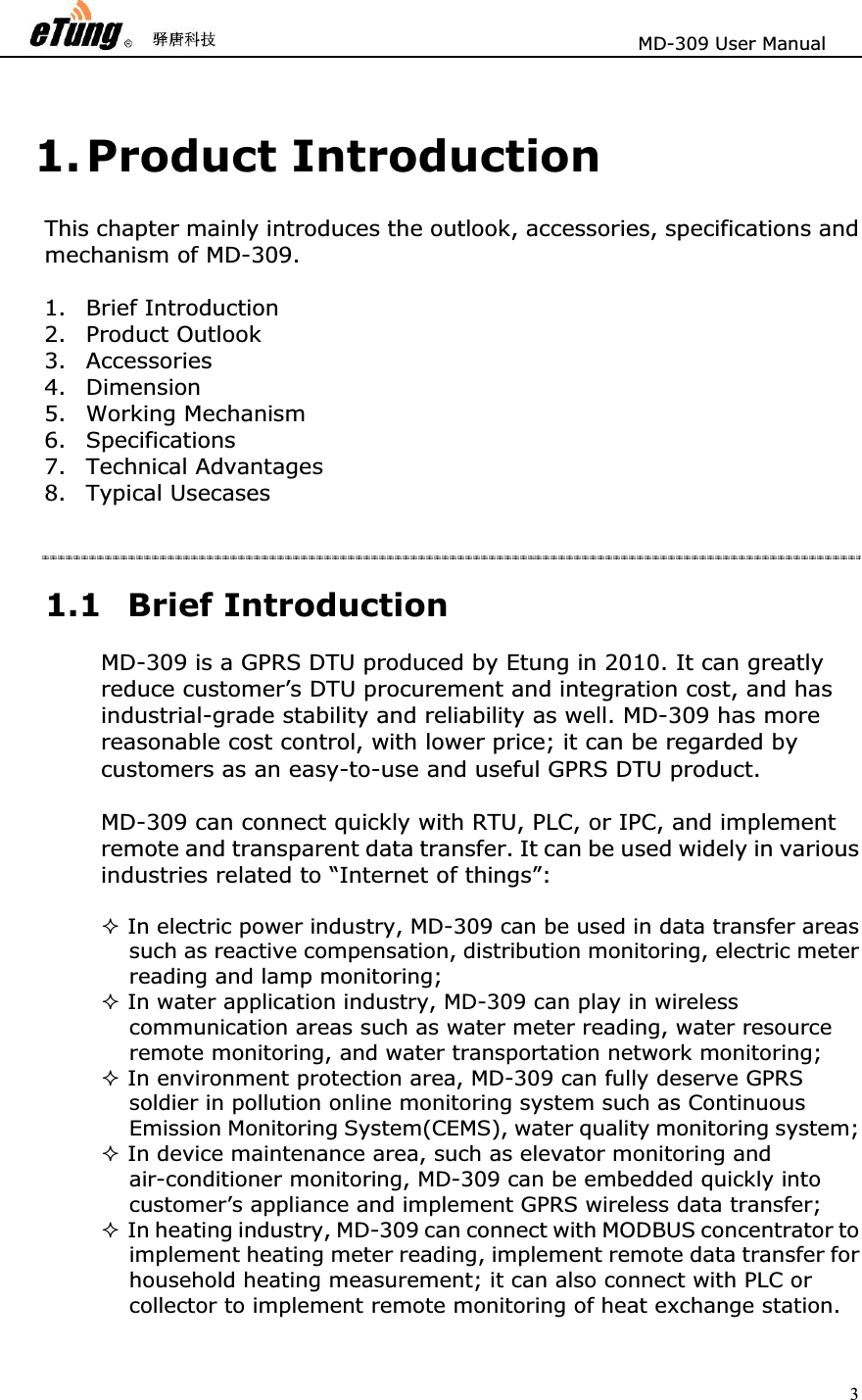                       MD-309 User Manual 31. Product Introduction This chapter mainly introduces the outlook, accessories, specifications and mechanism of MD-309. 1. Brief Introduction 2. Product Outlook 3. Accessories 4. Dimension 5. Working Mechanism 6. Specifications 7. Technical Advantages 8. Typical Usecases 1.1 Brief Introduction MD-309 is a GPRS DTU produced by Etung in 2010. It can greatly reduce customer’s DTU procurement and integration cost, and has industrial-grade stability and reliability as well. MD-309 has more reasonable cost control, with lower price; it can be regarded by customers as an easy-to-use and useful GPRS DTU product. MD-309 can connect quickly with RTU, PLC, or IPC, and implement remote and transparent data transfer. It can be used widely in various industries related to “Internet of things”: In electric power industry, MD-309 can be used in data transfer areas such as reactive compensation, distribution monitoring, electric meter reading and lamp monitoring; In water application industry, MD-309 can play in wireless communication areas such as water meter reading, water resource remote monitoring, and water transportation network monitoring; In environment protection area, MD-309 can fully deserve GPRS soldier in pollution online monitoring system such as Continuous Emission Monitoring System(CEMS), water quality monitoring system; In device maintenance area, such as elevator monitoring and air-conditioner monitoring, MD-309 can be embedded quickly into customer’s appliance and implement GPRS wireless data transfer; In heating industry, MD-309 can connect with MODBUS concentrator to implement heating meter reading, implement remote data transfer for household heating measurement; it can also connect with PLC or collector to implement remote monitoring of heat exchange station. 