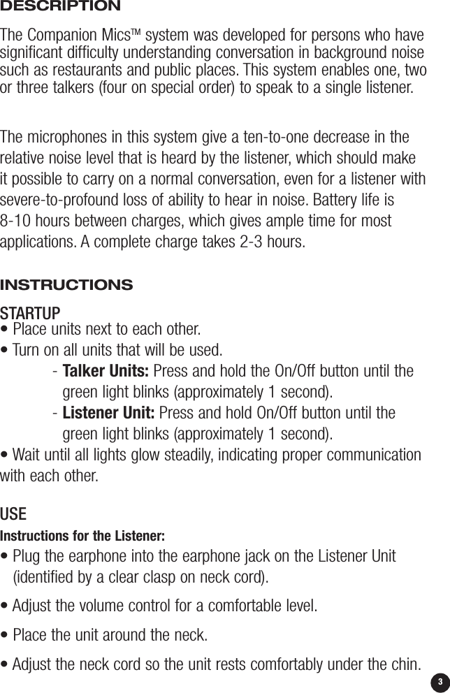 3DESCRIPTIONThe Companion MicsTM system was developed for persons who havesignificant difficulty understanding conversation in background noisesuch as restaurants and public places. This system enables one, twoor three talkers (four on special order) to speak to a single listener.The microphones in this system give a ten-to-one decrease in therelative noise level that is heard by the listener, which should make it possible to carry on a normal conversation, even for a listener withsevere-to-profound loss of ability to hear in noise. Battery life is 8-10 hours between charges, which gives ample time for mostapplications. A complete charge takes 2-3 hours.INSTRUCTIONS STARTUP• Place units next to each other.• Turn on all units that will be used.- Talker Units: Press and hold the On/Off button until thegreen light blinks (approximately 1 second).- Listener Unit: Press and hold On/Off button until thegreen light blinks (approximately 1 second).• Wait until all lights glow steadily, indicating proper communicationwith each other.USEInstructions for the Listener:• Plug the earphone into the earphone jack on the Listener Unit(identified by a clear clasp on neck cord).• Adjust the volume control for a comfortable level.• Place the unit around the neck.• Adjust the neck cord so the unit rests comfortably under the chin. 