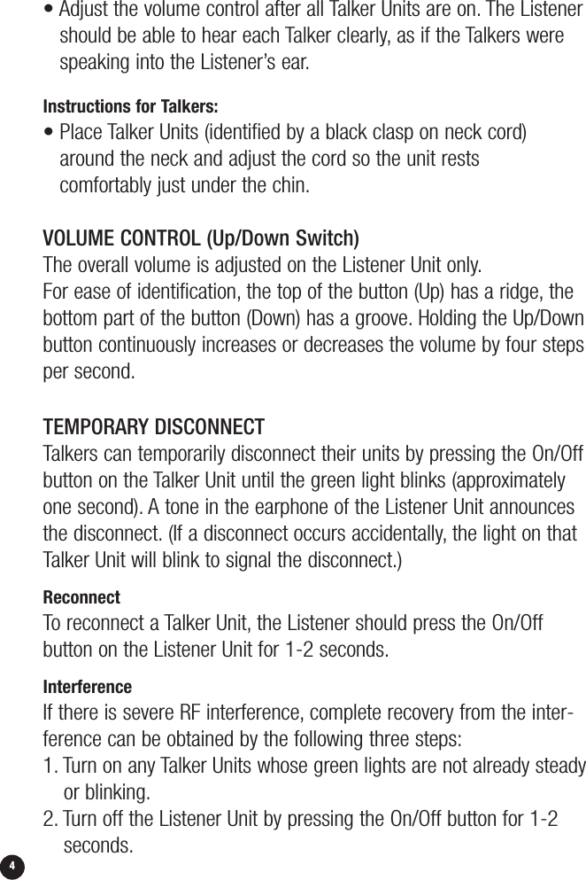 4• Adjust the volume control after all Talker Units are on. The Listenershould be able to hear each Talker clearly, as if the Talkers werespeaking into the Listener’s ear.Instructions for Talkers:• Place Talker Units (identified by a black clasp on neck cord)around the neck and adjust the cord so the unit rests comfortably just under the chin.VOLUME CONTROL (Up/Down Switch)The overall volume is adjusted on the Listener Unit only.For ease of identification, the top of the button (Up) has a ridge, thebottom part of the button (Down) has a groove. Holding the Up/Downbutton continuously increases or decreases the volume by four stepsper second.TEMPORARY DISCONNECTTalkers can temporarily disconnect their units by pressing the On/Offbutton on the Talker Unit until the green light blinks (approximatelyone second). A tone in the earphone of the Listener Unit announcesthe disconnect. (If a disconnect occurs accidentally, the light on thatTalker Unit will blink to signal the disconnect.)ReconnectTo reconnect a Talker Unit, the Listener should press the On/Off button on the Listener Unit for 1-2 seconds.InterferenceIf there is severe RF interference, complete recovery from the inter-ference can be obtained by the following three steps:1. Turn on any Talker Units whose green lights are not already steadyor blinking.2. Turn off the Listener Unit by pressing the On/Off button for 1-2seconds.