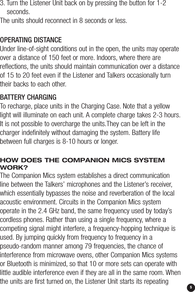 53. Turn the Listener Unit back on by pressing the button for 1-2 seconds.The units should reconnect in 8 seconds or less.OPERATING DISTANCEUnder line-of-sight conditions out in the open, the units may operateover a distance of 150 feet or more. Indoors, where there are reflections, the units should maintain communication over a distanceof 15 to 20 feet even if the Listener and Talkers occasionally turntheir backs to each other.5BATTERY CHARGING To recharge, place units in the Charging Case. Note that a yellowlight will illuminate on each unit. A complete charge takes 2-3 hours.It is not possible to overcharge the units.They can be left in thecharger indefinitely without damaging the system. Battery lifebetween full charges is 8-10 hours or longer.HOW DOES THE COMPANION MICS SYSTEMWORK?The Companion Mics system establishes a direct communication line between the Talkers’ microphones and the Listener’s receiver,which essentially bypasses the noise and reverberation of the localacoustic environment. Circuits in the Companion Mics system operate in the 2.4 GHz band, the same frequency used by today’scordless phones. Rather than using a single frequency,where acompeting signal might interfere, a frequency-hopping technique isused. By jumping quickly from frequency to frequency in a pseudo-random manner among 79 frequencies, the chance of interference from microwave ovens, other Companion Mics systemsor Bluetooth is minimized, so that 10 or more sets can operate withlittle audible interference even if they are all in the same room. Whenthe units are first turned on, the Listener Unit starts its repeating