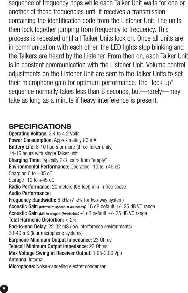 sequence of frequency hops while each Talker Unit waits for one oranother of those frequencies until it receives a transmission containing the identification code from the Listener Unit. The unitsthen lock together jumping from frequency to frequency. Thisprocess is repeated until all Talker Units lock on. Once all units are in communication with each other, the LED lights stop blinking andthe Talkers are heard by the Listener. From then on, each Talker Unitis in constant communication with the Listener Unit. Volume controladjustments on the Listener Unit are sent to the Talker Units to settheir microphone gain for optimum performance. The “lock up”sequence normally takes less than 8 seconds, but—rarely—maytake as long as a minute if heavy interference is present.SPECIFICATIONSOperating Voltage: 3.4 to 4.2 VoltsPower Consumption: Approximately 80 mABattery Life: 8-10 hours or more (three Talker units)14-16 hours with single Talker unitCharging Time: Typically 2-3 hours from “empty”Environmental Performance: Operating -10 to +45 oCCharging 0 to +35 oCStorage -10 to +45 oCRadio Performance: 20 meters (66 feet) min in free spaceAudio Performance:Frequency Bandwidth: 8 kHz (7 kHz for two-way system)Acoustic Gain (relative to speech at 40 inches):16 dB default +/- 25 dB VC rangeAcoustic Gain (Mic to coupler (Zwislocki)):-4 dB default +/- 25 dB VC rangeTotal Harmonic Distortion: &lt; 2%End-to-end Delay:22-32 mS (low interference environments)30-40 mS (four microphone systems)Earphone Minimum Output Impedance: 23 OhmsTelecoil Minimum Output Impedance: 23 OhmsMax Voltage Swing at Receiver Output: 1.95-2.00 VppAntenna: InternalMicrophone: Noise-canceling electret condenser6