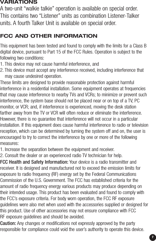 VARIATIONSA two-unit “walkie talkie” operation is available on special order.This contains two “Listener” units as combination Listener-Talkerunits. A fourth Talker Unit is available on special order.FCC AND OTHER INFORMATION6This equipment has been tested and found to comply with the limits for a Class Bdigital device, pursuant to Part 15 of the FCC Rules. Operation is subject to thefollowing two conditions:1. This device may not cause harmful interference, and 2. This device must accept any interference received, including interference thatmay cause undesired operation.These limits are designed to provide reasonable protection against harmful interference in a residential installation. Some equipment operates at frequenciesthat may cause interference to nearby TVs and VCRs; to minimize or prevent suchinterference, the system base should not be placed near or on top of a TV, PCmonitor, or VCR; and, if interference is experienced, moving the desk station farther away from the TV or VCR will often reduce or eliminate the interference.However, there is no guarantee that interference will not occur in a particularinstallation. If this equipment does cause harmful interference to radio or televisionreception, which can be determined by turning the system off and on, the user isencouraged to try to correct the interference by one or more of the followingmeasures:1. Increase the separation between the equipment and receiver.2. Consult the dealer or an experienced radio TV technician for help.FCC Health and Safety Information: Your device is a radio transmitter andreceiver. It is designed and manufactured not to exceed the emission limits forexposure to radio frequency (RF) energy set by the Federal CommunicationsCommission of the U.S. Government. The FCC has established criteria for theamount of radio frequency energy various products may produce depending ontheir intended usage. This product has been evaluated and found to comply withthe FCC’s exposure criteria. For body worn operation, the FCC RF exposure guidelines were also met when used with the accessories supplied or designed forthis product. Use of other accessories may not ensure compliance with FCC RF exposure guidelines and should be avoided.Caution: Any changes or modifications not expressly approved by the partyresponsible for compliance could void the user’s authority to operate this device.7