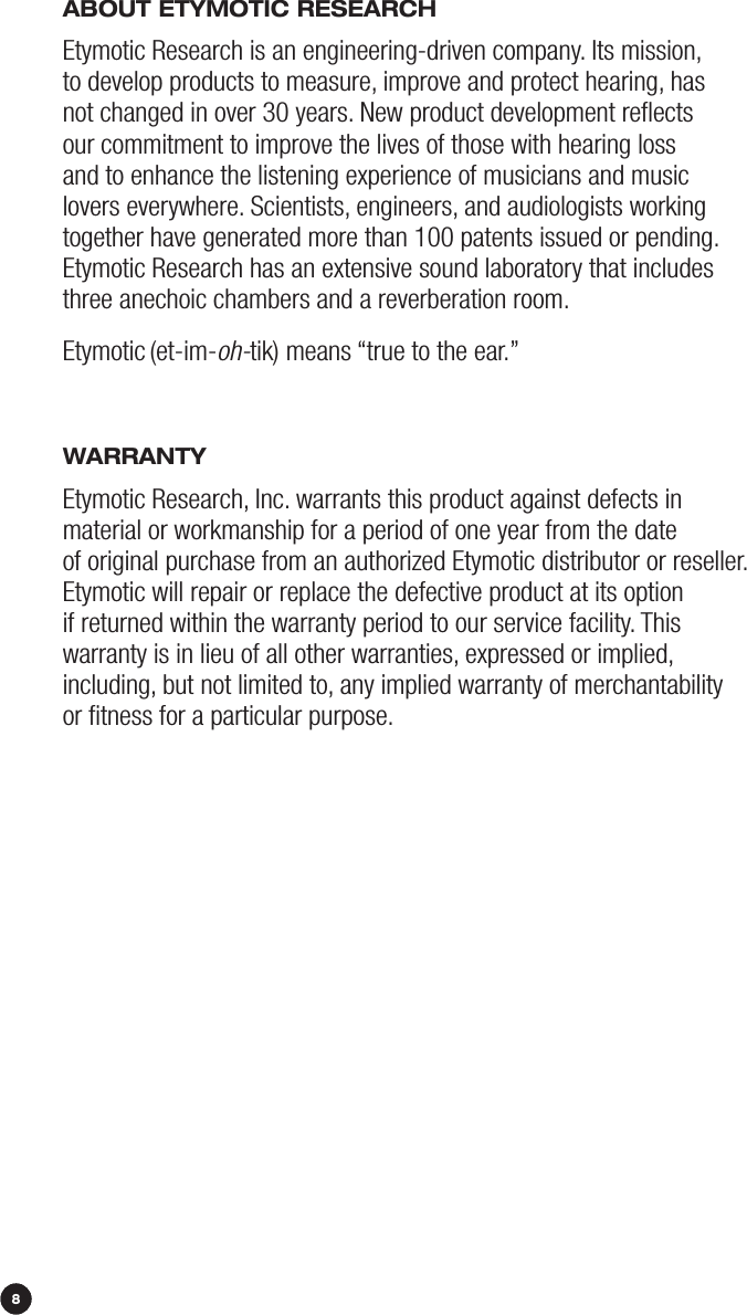 108ABOuT ETymOTiC rESEArCHEtymotic Research is an engineering-driven company. Its mission,  to develop products to measure, improve and protect hearing, has  not changed in over 30 years. New product development reﬂects  our commitment to improve the lives of those with hearing loss  and to enhance the listening experience of musicians and music  lovers everywhere. Scientists, engineers, and audiologists working together have generated more than 100 patents issued or pending.  Etymotic Research has an extensive sound laboratory that includes three anechoic chambers and a reverberation room. Etymotic (et-im-oh-tik) means “true to the ear.”WArrANTyEtymotic Research, Inc. warrants this product against defects in  material or workmanship for a period of one year from the date  of original purchase from an authorized Etymotic distributor or reseller. Etymotic will repair or replace the defective product at its option if returned within the warranty period to our service facility. This  warranty is in lieu of all other warranties, expressed or implied,  including, but not limited to, any implied warranty of merchantability  or ﬁtness for a particular purpose.