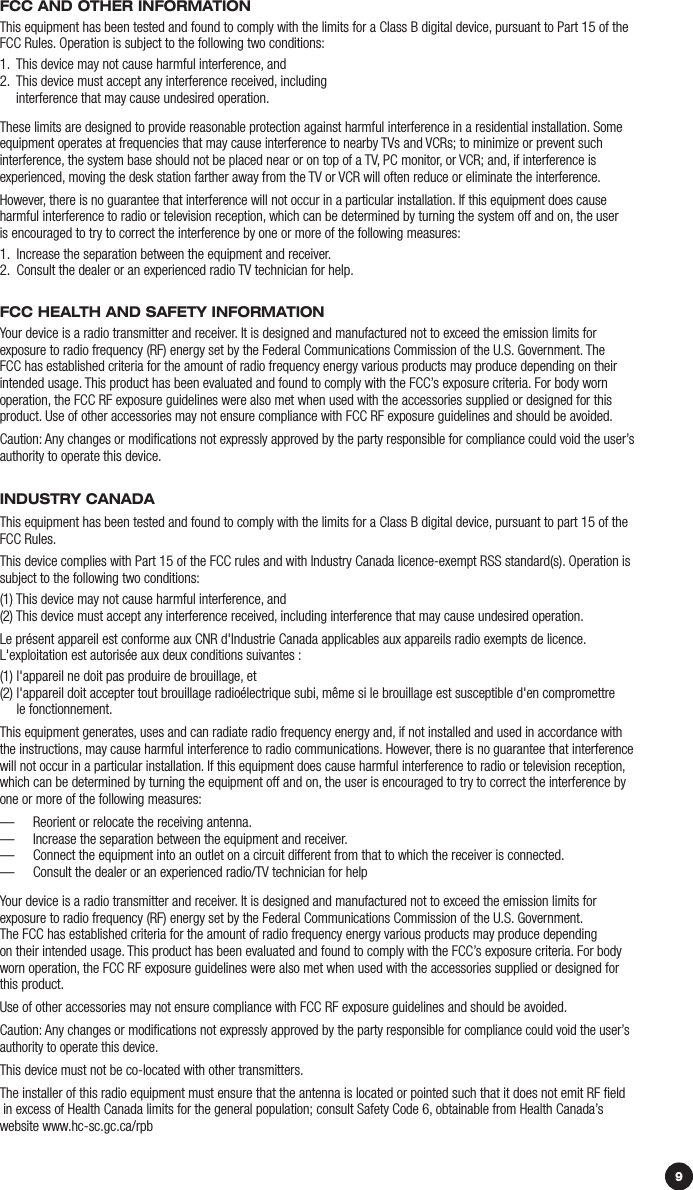 9FCC ANd OTHEr iNFOrmATiONThis equipment has been tested and found to comply with the limits for a Class B digital device, pursuant to Part 15 of the FCC Rules. Operation is subject to the following two conditions:1.  This device may not cause harmful interference, and2.   This device must accept any interference received, including  interference that may cause undesired operation.These limits are designed to provide reasonable protection against harmful interference in a residential installation. Some equipment operates at frequencies that may cause interference to nearby TVs and VCRs; to minimize or prevent such interference, the system base should not be placed near or on top of a TV, PC monitor, or VCR; and, if interference is  experienced, moving the desk station farther away from the TV or VCR will often reduce or eliminate the interference.However, there is no guarantee that interference will not occur in a particular installation. If this equipment does cause harmful interference to radio or television reception, which can be determined by turning the system off and on, the user  is encouraged to try to correct the interference by one or more of the following measures: 1.  Increase the separation between the equipment and receiver.2.  Consult the dealer or an experienced radio TV technician for help.FCC HEALTH ANd SAFETy iNFOrmATiONYour device is a radio transmitter and receiver. It is designed and manufactured not to exceed the emission limits for  exposure to radio frequency (RF) energy set by the Federal Communications Commission of the U.S. Government. The  FCC has established criteria for the amount of radio frequency energy various products may produce depending on their intended usage. This product has been evaluated and found to comply with the FCC’s exposure criteria. For body worn operation, the FCC RF exposure guidelines were also met when used with the accessories supplied or designed for this product. Use of other accessories may not ensure compliance with FCC RF exposure guidelines and should be avoided.Caution: Any changes or modiﬁcations not expressly approved by the party responsible for compliance could void the user’s authority to operate this device.iNduSTry CANAdAThis equipment has been tested and found to comply with the limits for a Class B digital device, pursuant to part 15 of the FCC Rules.  This device complies with Part 15 of the FCC rules and with Industry Canada licence-exempt RSS standard(s). Operation is subject to the following two conditions: (1) This device may not cause harmful interference, and (2)  This device must accept any interference received, including interference that may cause undesired operation. Le présent appareil est conforme aux CNR d&apos;Industrie Canada applicables aux appareils radio exempts de licence.  L&apos;exploitation est autorisée aux deux conditions suivantes : (1) l&apos;appareil ne doit pas produire de brouillage, et (2)  l&apos;appareil doit accepter tout brouillage radioélectrique subi, même si le brouillage est susceptible d&apos;en compromettre  le fonctionnement. This equipment generates, uses and can radiate radio frequency energy and, if not installed and used in accordance with the instructions, may cause harmful interference to radio communications. However, there is no guarantee that interference will not occur in a particular installation. If this equipment does cause harmful interference to radio or television reception, which can be determined by turning the equipment off and on, the user is encouraged to try to correct the interference by one or more of the following measures: —   Reorient or relocate the receiving antenna. —  Increase the separation between the equipment and receiver. —   Connect the equipment into an outlet on a circuit different from that to which the receiver is connected. —  Consult the dealer or an experienced radio/TV technician for help Your device is a radio transmitter and receiver. It is designed and manufactured not to exceed the emission limits for  exposure to radio frequency (RF) energy set by the Federal Communications Commission of the U.S. Government.  The FCC has established criteria for the amount of radio frequency energy various products may produce depending  on their intended usage. This product has been evaluated and found to comply with the FCC’s exposure criteria. For body  worn operation, the FCC RF exposure guidelines were also met when used with the accessories supplied or designed for this product. Use of other accessories may not ensure compliance with FCC RF exposure guidelines and should be avoided. Caution: Any changes or modiﬁcations not expressly approved by the party responsible for compliance could void the user’s authority to operate this device. This device must not be co-located with other transmitters. The installer of this radio equipment must ensure that the antenna is located or pointed such that it does not emit RF ﬁeld  in excess of Health Canada limits for the general population; consult Safety Code 6, obtainable from Health Canada’s website www.hc-sc.gc.ca/rpb 