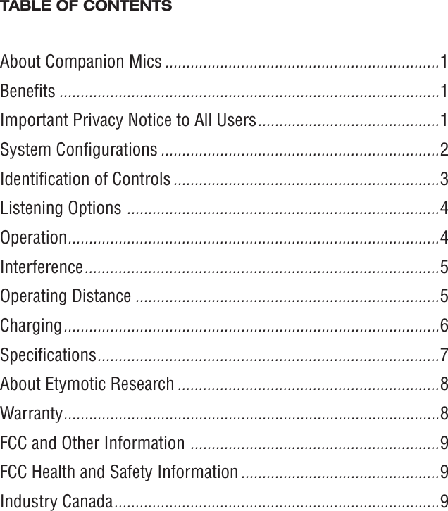 TABLE OF CONTENTSAbout Companion Mics .................................................................1Beneﬁts ..........................................................................................1Important Privacy Notice to All Users ...........................................1System Conﬁgurations ..................................................................2Identiﬁcation of Controls ...............................................................3Listening Options  .......................................................................... 4Operation ........................................................................................4Interference .................................................................................... 5Operating Distance ........................................................................5Charging ......................................................................................... 6Speciﬁcations ................................................................................. 7About Etymotic Research ..............................................................8Warranty ......................................................................................... 8FCC and Other Information  ........................................................... 9FCC Health and Safety Information ...............................................9Industry Canada ............................................................................. 9