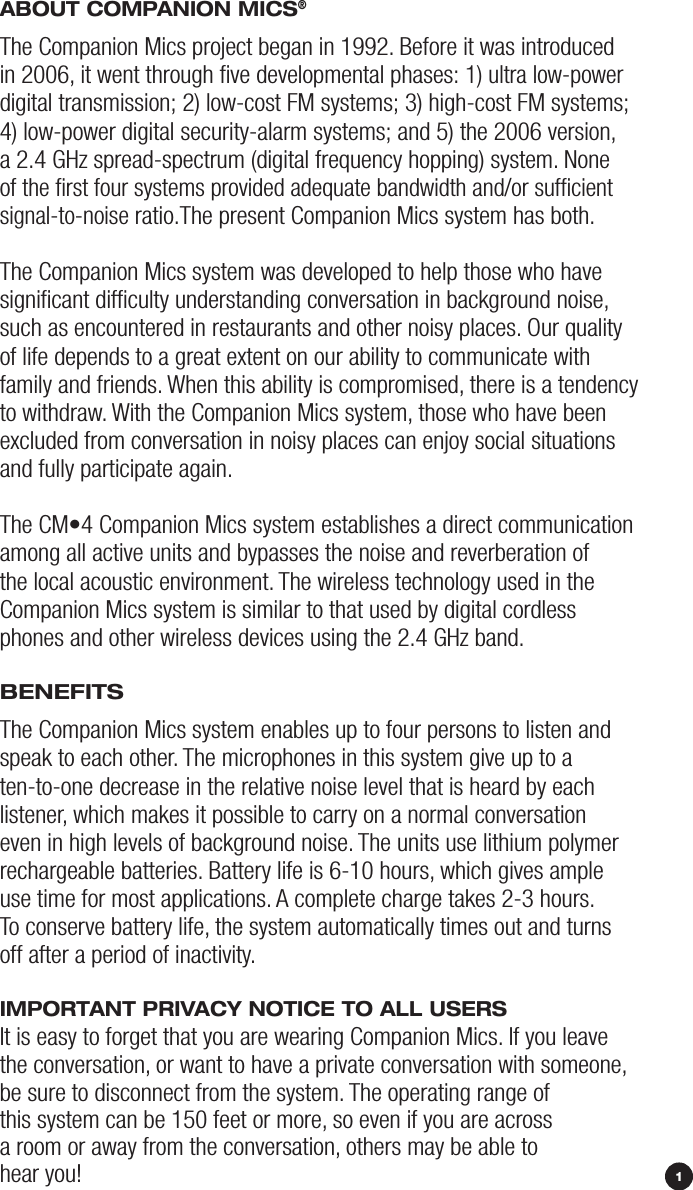 1ABOuT COmpANiON miCS®The Companion Mics project began in 1992. Before it was introduced  in 2006, it went through ﬁve developmental phases: 1) ultra low-power digital transmission; 2) low-cost FM systems; 3) high-cost FM systems;  4) low-power digital security-alarm systems; and 5) the 2006 version,  a 2.4 GHz spread-spectrum (digital frequency hopping) system. None  of the ﬁrst four systems provided adequate bandwidth and/or sufﬁcient  signal-to-noise ratio.The present Companion Mics system has both. The Companion Mics system was developed to help those who have signiﬁcant difﬁculty understanding conversation in background noise, such as encountered in restaurants and other noisy places. Our quality of life depends to a great extent on our ability to communicate with family and friends. When this ability is compromised, there is a tendency to withdraw. With the Companion Mics system, those who have been excluded from conversation in noisy places can enjoy social situations and fully participate again. The CM•4 Companion Mics system establishes a direct communication among all active units and bypasses the noise and reverberation of the local acoustic environment. The wireless technology used in the  Companion Mics system is similar to that used by digital cordless phones and other wireless devices using the 2.4 GHz band.BENEFiTSThe Companion Mics system enables up to four persons to listen and  speak to each other. The microphones in this system give up to a ten-to-one decrease in the relative noise level that is heard by each listener, which makes it possible to carry on a normal conversation even in high levels of background noise. The units use lithium polymer rechargeable batteries. Battery life is 6-10 hours, which gives ample use time for most applications. A complete charge takes 2-3 hours. To conserve battery life, the system automatically times out and turns off after a period of inactivity. impOrTANT privACy NOTiCE TO ALL uSErSIt is easy to forget that you are wearing Companion Mics. If you leave the conversation, or want to have a private conversation with someone, be sure to disconnect from the system. The operating range of this system can be 150 feet or more, so even if you are across a room or away from the conversation, others may be able to hear you! 