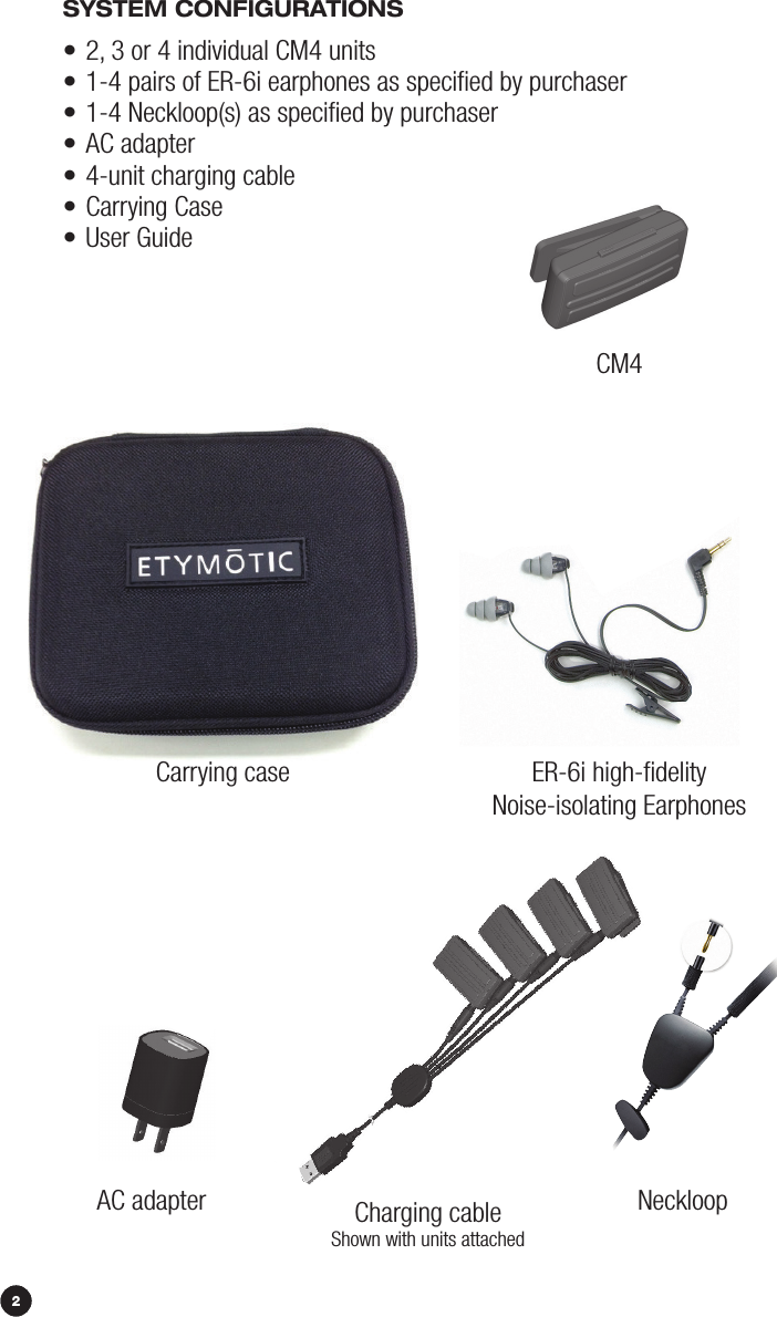 4SySTEm CONFiGurATiONS• 2, 3 or 4 individual CM4 units • 1-4 pairs of ER-6i earphones as speciﬁed by purchaser• 1-4 Neckloop(s) as speciﬁed by purchaser• AC adapter• 4-unit charging cable• Carrying Case• User GuideCarrying caseCM4AC adapter Neckloop2Charging cableShown with units attachedER-6i high-ﬁdelityNoise-isolating Earphones