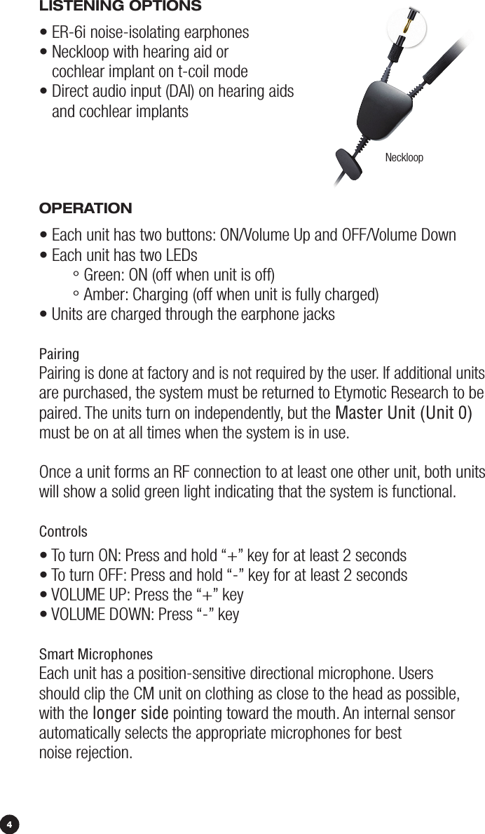 LiSTENiNG OpTiONS• ER-6i noise-isolating earphones•  Neckloop with hearing aid or  cochlear implant on t-coil mode  •  Direct audio input (DAI) on hearing aids  and cochlear implants OpErATiON• Each unit has two buttons: ON/Volume Up and OFF/Volume Down• Each unit has two LEDs  ° Green: ON (off when unit is off) ° Amber: Charging (off when unit is fully charged)• Units are charged through the earphone jacksPairingPairing is done at factory and is not required by the user. If additional units  are purchased, the system must be returned to Etymotic Research to be paired. The units turn on independently, but the Master Unit (Unit 0)  must be on at all times when the system is in use.  Once a unit forms an RF connection to at least one other unit, both units  will show a solid green light indicating that the system is functional.Controls• To turn ON: Press and hold “+” key for at least 2 seconds• To turn OFF: Press and hold “-” key for at least 2 seconds• VOLUME UP: Press the “+” key • VOLUME DOWN: Press “-” key Smart MicrophonesEach unit has a position-sensitive directional microphone. Users should clip the CM unit on clothing as close to the head as possible, with the longer side pointing toward the mouth. An internal sensor  automatically selects the appropriate microphones for best  noise rejection.Neckloop4