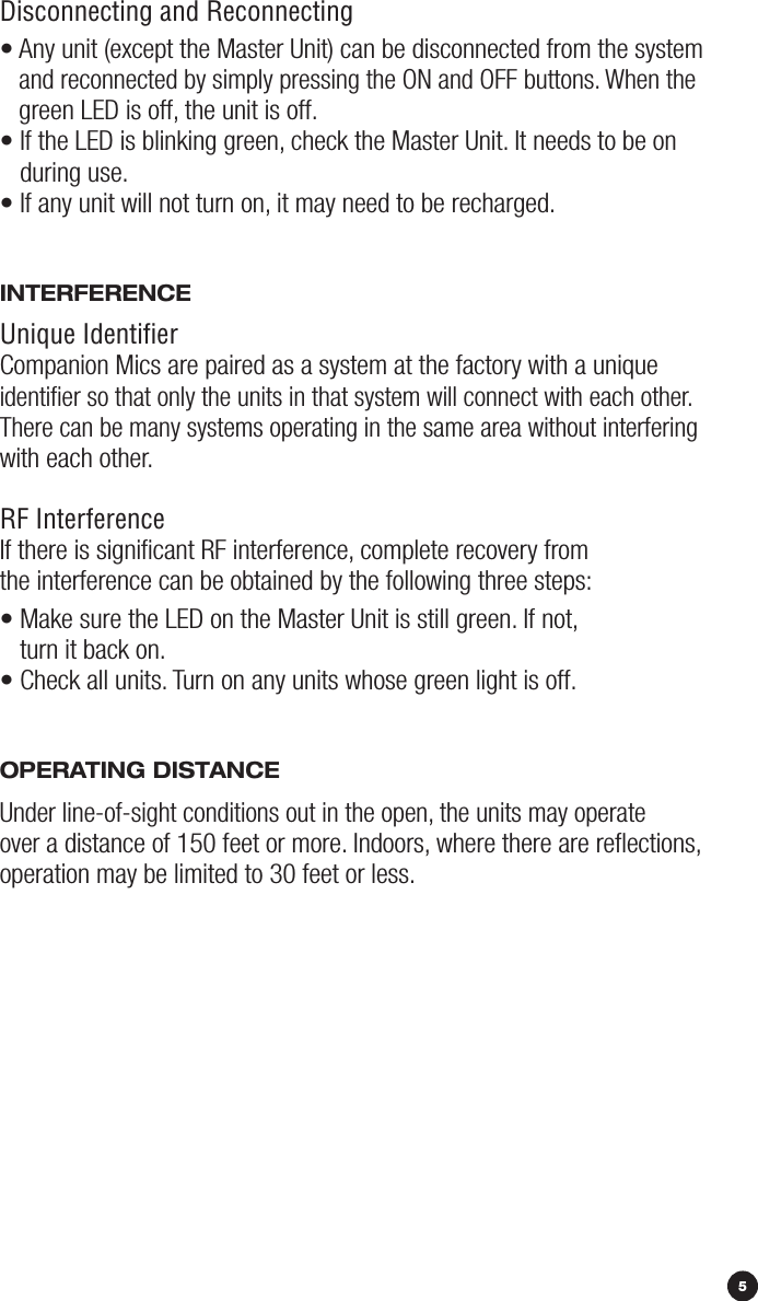 Disconnecting and Reconnecting•  Any unit (except the Master Unit) can be disconnected from the system and reconnected by simply pressing the ON and OFF buttons. When the green LED is off, the unit is off. •  If the LED is blinking green, check the Master Unit. It needs to be on  during use. • If any unit will not turn on, it may need to be recharged. iNTErFErENCEUnique IdentiﬁerCompanion Mics are paired as a system at the factory with a unique identiﬁer so that only the units in that system will connect with each other. There can be many systems operating in the same area without interfering with each other. RF InterferenceIf there is signiﬁcant RF interference, complete recovery from the interference can be obtained by the following three steps:•  Make sure the LED on the Master Unit is still green. If not,  turn it back on. • Check all units. Turn on any units whose green light is off. OpErATiNG diSTANCEUnder line-of-sight conditions out in the open, the units may operate  over a distance of 150 feet or more. Indoors, where there are reﬂections, operation may be limited to 30 feet or less.5