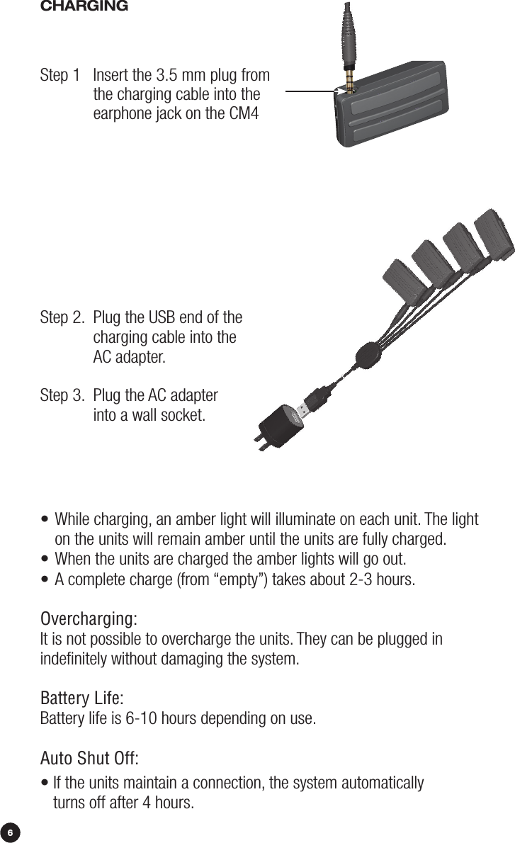 86•  While charging, an amber light will illuminate on each unit. The light  on the units will remain amber until the units are fully charged.• When the units are charged the amber lights will go out.• A complete charge (from “empty”) takes about 2-3 hours.Overcharging:It is not possible to overcharge the units. They can be plugged in indeﬁnitely without damaging the system. Battery Life:Battery life is 6-10 hours depending on use.Auto Shut Off:•  If the units maintain a connection, the system automatically  turns off after 4 hours. CHArGiNGStep 1   Insert the 3.5 mm plug from  the charging cable into the  earphone jack on the CM4Step 2.   Plug the USB end of the  charging cable into the  AC adapter.  Step 3.   Plug the AC adapter  into a wall socket. 
