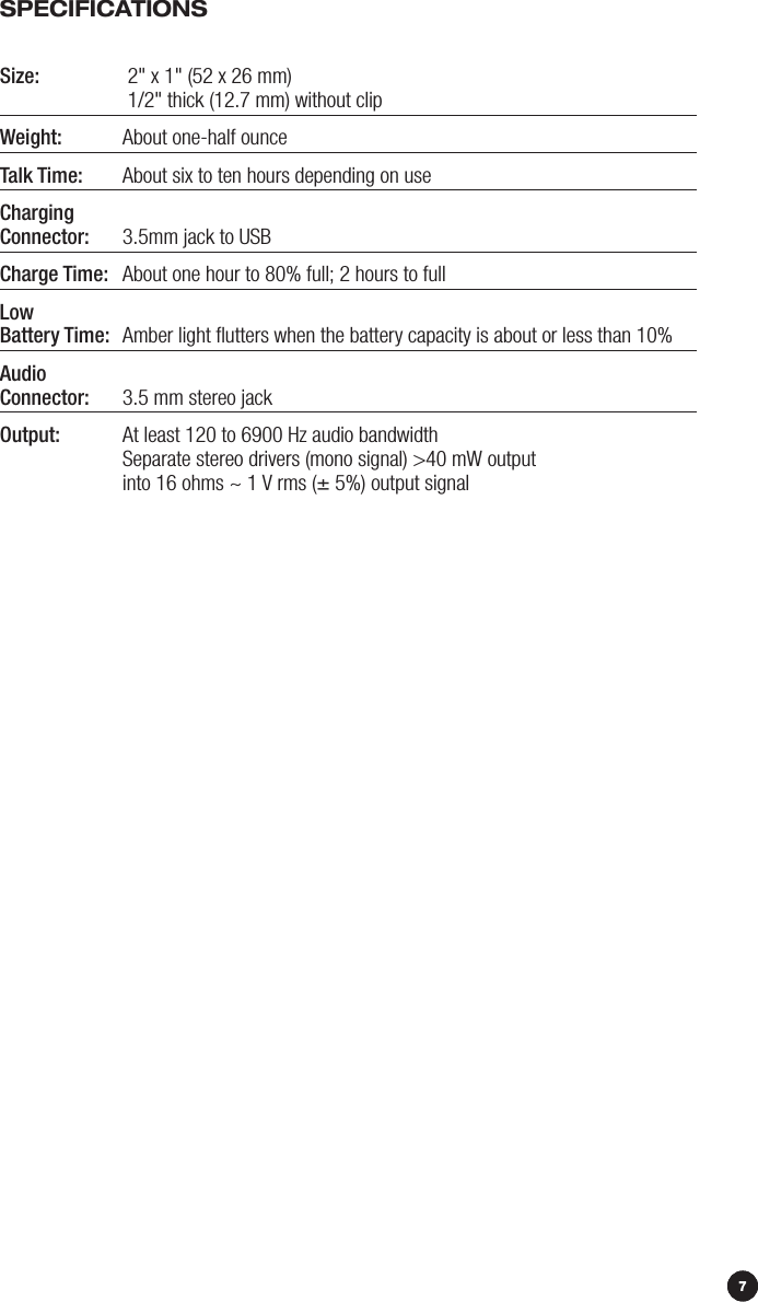 97SpECiFiCATiONSSize:   2&quot; x 1&quot; (52 x 26 mm)     1/2&quot; thick (12.7 mm) without clipWeight:   About one-half ounce Talk Time:   About six to ten hours depending on useCharging Connector:   3.5mm jack to USB Charge Time:   About one hour to 80% full; 2 hours to fullLow Battery Time:   Amber light ﬂutters when the battery capacity is about or less than 10%Audio Connector:   3.5 mm stereo jackOutput:   At least 120 to 6900 Hz audio bandwidth  Separate stereo drivers (mono signal) &gt;40 mW output   into 16 ohms ~ 1 V rms (± 5%) output signal