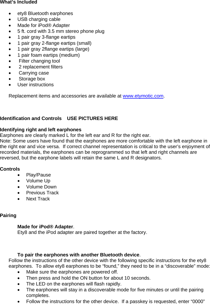  What’s Included   •  ety8 Bluetooth earphones •  USB charging cable •  Made for iPod® Adapter  •  5 ft. cord with 3.5 mm stereo phone plug •  1 pair gray 3-flange eartips •  1 pair gray 2-flange eartips (small) •  1 pair gray 2flange eartips (large) •  1 pair foam eartips (medium) •   Filter changing tool •   2 replacement filters •   Carrying case •   Storage box • User instructions   Replacement items and accessories are available at www.etymotic.com.    Identification and Controls    USE PICTURES HERE   Identifying right and left earphones Earphones are clearly marked L for the left ear and R for the right ear.  Note: Some users have found that the earphones are more comfortable with the left earphone in the right ear and vice versa.  If correct channel representation is critical to the user’s enjoyment of recorded materials, the earphones can be reprogrammed so that left and right channels are reversed, but the earphone labels will retain the same L and R designators.     Controls • Play/Pause  • Volume Up  • Volume Down  • Previous Track  • Next Track    Pairing  Made for iPod® Adapter.  Ety8 and the iPod adapter are paired together at the factory.     To pair the earphones with another Bluetooth device.   Follow the instructions of the other device with the following specific instructions for the ety8 earphones.  To allow ety8 earphones to be “found,” they need to be in a “discoverable” mode: •  Make sure the earphones are powered off.   •  Then press and hold the ON button for about 10 seconds.   •  The LED on the earphones will flash rapidly.   •  The earphones will stay in a discoverable mode for five minutes or until the pairing completes. •  Follow the instructions for the other device.  If a passkey is requested, enter “0000”   