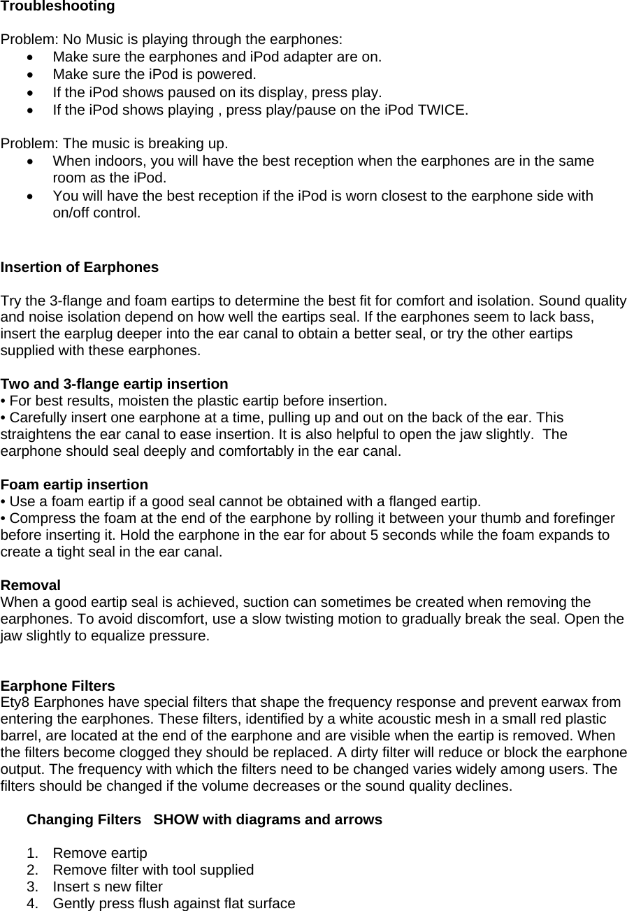 Troubleshooting   Problem: No Music is playing through the earphones: •  Make sure the earphones and iPod adapter are on.  •  Make sure the iPod is powered.  •  If the iPod shows paused on its display, press play. •  If the iPod shows playing , press play/pause on the iPod TWICE.  Problem: The music is breaking up. •  When indoors, you will have the best reception when the earphones are in the same room as the iPod.  •  You will have the best reception if the iPod is worn closest to the earphone side with on/off control.   • PTIONAL ACCESSORIES Insertion of Earphones  Try the 3-flange and foam eartips to determine the best fit for comfort and isolation. Sound quality and noise isolation depend on how well the eartips seal. If the earphones seem to lack bass, insert the earplug deeper into the ear canal to obtain a better seal, or try the other eartips supplied with these earphones.    Two and 3-flange eartip insertion • For best results, moisten the plastic eartip before insertion. • Carefully insert one earphone at a time, pulling up and out on the back of the ear. This straightens the ear canal to ease insertion. It is also helpful to open the jaw slightly.  The earphone should seal deeply and comfortably in the ear canal.   Foam eartip insertion • Use a foam eartip if a good seal cannot be obtained with a flanged eartip. • Compress the foam at the end of the earphone by rolling it between your thumb and forefinger before inserting it. Hold the earphone in the ear for about 5 seconds while the foam expands to create a tight seal in the ear canal.  Removal When a good eartip seal is achieved, suction can sometimes be created when removing the earphones. To avoid discomfort, use a slow twisting motion to gradually break the seal. Open the jaw slightly to equalize pressure. REMOVAL CHANGING FILTERS  Earphone Filters Ety8 Earphones have special filters that shape the frequency response and prevent earwax from entering the earphones. These filters, identified by a white acoustic mesh in a small red plastic barrel, are located at the end of the earphone and are visible when the eartip is removed. When the filters become clogged they should be replaced. A dirty filter will reduce or block the earphone output. The frequency with which the filters need to be changed varies widely among users. The filters should be changed if the volume decreases or the sound quality declines.   Changing Filters   SHOW with diagrams and arrows  1.  Remove eartip  2.  Remove filter with tool supplied 3.  Insert s new filter  4.  Gently press flush against flat surface 