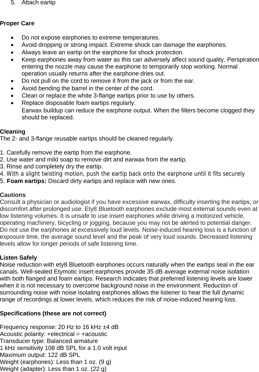 5. Attach eartip    Proper Care  [[[PROPER CARE •  Do not expose earphones to extreme temperatures. •  Avoid dropping or strong impact. Extreme shock can damage the earphones. •  Always leave an eartip on the earphone for shock protection. •  Keep earphones away from water as this can adversely affect sound quality. Perspiration entering the nozzle may cause the earphone to temporarily stop working. Normal operation usually returns after the earphone dries out.  •  Do not pull on the cord to remove it from the jack or from the ear. •  Avoid bending the barrel in the center of the cord. •  Clean or replace the white 3-flange eartips prior to use by others. •  Replace disposable foam eartips regularly. • Earwax buildup can reduce the earphone output. When the filters become clogged they should be replaced.  • NE ISOLATION Cleaning  The 2- and 3-flange reusable eartips should be cleaned regularly.  1. Carefully remove the eartip from the earphone. 2. Use water and mild soap to remove dirt and earwax from the eartip. 3. Rinse and completely dry the eartip. 4. With a slight twisting motion, push the eartip back onto the earphone until it fits securely 5. Foam eartips: Discard dirty eartips and replace with new ones.   Cautions Consult a physician or audiologist if you have excessive earwax, difficulty inserting the eartips, or discomfort after prolonged use. Ety8 Bluetooth earphones exclude most external sounds even at low listening volumes. It is unsafe to use insert earphones while driving a motorized vehicle, operating machinery, bicycling or jogging, because you may not be alerted to potential danger. Do not use the earphones at excessively loud levels. Noise-induced hearing loss is a function of exposure time, the average sound level and the peak of very loud sounds. Decreased listening levels allow for longer periods of safe listening time.  Listen Safely Noise reduction with ety8 Bluetooth earphones occurs naturally when the eartips seal in the ear canals. Well-sealed Etymotic insert earphones provide 35 dB average external noise isolation with both flanged and foam eartips. Research indicates that preferred listening levels are lower when it is not necessary to overcome background noise in the environment. Reduction of surrounding noise with noise isolating earphones allows the listener to hear the full dynamic range of recordings at lower levels, which reduces the risk of noise-induced hearing loss. ABOUT  Specifications (these are not correct) SPECIFICATIONS Frequency response: 20 Hz to 16 kHz ±4 dB Acoustic polarity: +electrical = +acoustic Transducer type: Balanced armature 1 kHz sensitivity 108 dB SPL for a 1.0 volt input Maximum output: 122 dB SPL Weight (earphones): Less than 1 oz. (9 g) Weight (adapter): Less than 1 oz. (22 g)  