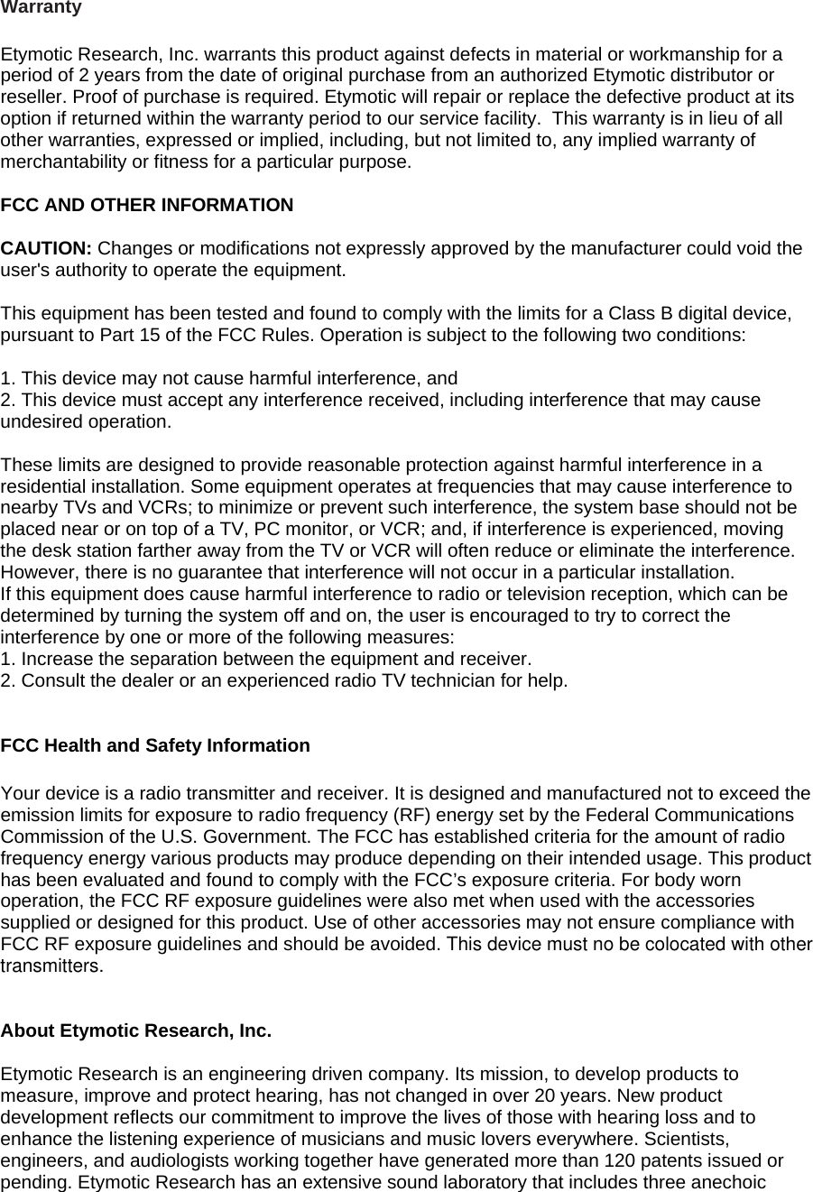 Warranty  Etymotic Research, Inc. warrants this product against defects in material or workmanship for a period of 2 years from the date of original purchase from an authorized Etymotic distributor or reseller. Proof of purchase is required. Etymotic will repair or replace the defective product at its option if returned within the warranty period to our service facility.  This warranty is in lieu of all other warranties, expressed or implied, including, but not limited to, any implied warranty of merchantability or fitness for a particular purpose.  FCC AND OTHER INFORMATION 6 CAUTION: Changes or modifications not expressly approved by the manufacturer could void the user&apos;s authority to operate the equipment.  This equipment has been tested and found to comply with the limits for a Class B digital device, pursuant to Part 15 of the FCC Rules. Operation is subject to the following two conditions:  1. This device may not cause harmful interference, and 2. This device must accept any interference received, including interference that may cause undesired operation.  These limits are designed to provide reasonable protection against harmful interference in a residential installation. Some equipment operates at frequencies that may cause interference to nearby TVs and VCRs; to minimize or prevent such interference, the system base should not be placed near or on top of a TV, PC monitor, or VCR; and, if interference is experienced, moving the desk station farther away from the TV or VCR will often reduce or eliminate the interference. However, there is no guarantee that interference will not occur in a particular installation. If this equipment does cause harmful interference to radio or television reception, which can be determined by turning the system off and on, the user is encouraged to try to correct the interference by one or more of the following measures: 1. Increase the separation between the equipment and receiver. 2. Consult the dealer or an experienced radio TV technician for help.   FCC Health and Safety Information  Your device is a radio transmitter and receiver. It is designed and manufactured not to exceed the emission limits for exposure to radio frequency (RF) energy set by the Federal Communications Commission of the U.S. Government. The FCC has established criteria for the amount of radio frequency energy various products may produce depending on their intended usage. This product has been evaluated and found to comply with the FCC’s exposure criteria. For body worn operation, the FCC RF exposure guidelines were also met when used with the accessories supplied or designed for this product. Use of other accessories may not ensure compliance with FCC RF exposure guidelines and should be avoided. This device must no be colocated with other transmitters.   About Etymotic Research, Inc.  Etymotic Research is an engineering driven company. Its mission, to develop products to measure, improve and protect hearing, has not changed in over 20 years. New product development reflects our commitment to improve the lives of those with hearing loss and to enhance the listening experience of musicians and music lovers everywhere. Scientists, engineers, and audiologists working together have generated more than 120 patents issued or pending. Etymotic Research has an extensive sound laboratory that includes three anechoic 