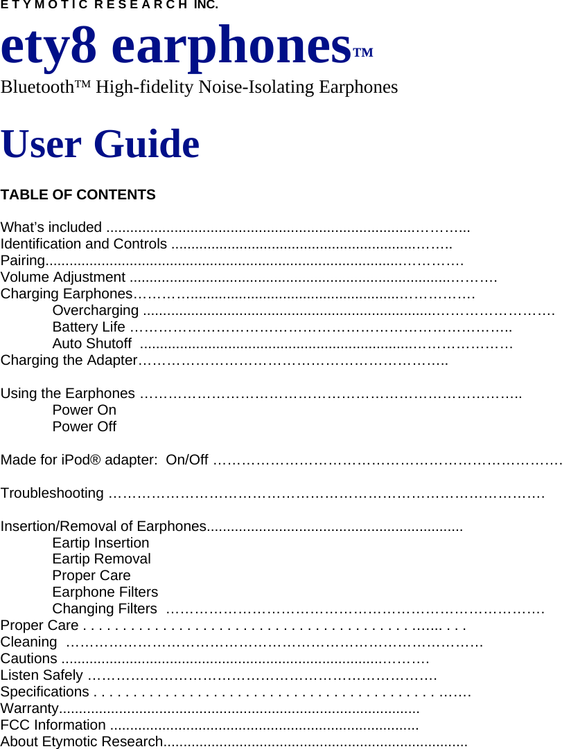 E T Y M O T I C  R E S E A R C H  INC. ety8 earphones™ Bluetooth™ High-fidelity Noise-Isolating Earphones  User Guide  TABLE OF CONTENTS  What’s included .............................................................................………... Identification and Controls .............................................................…….. Pairing.........................................................................................…………. Volume Adjustment ................................................................................………. Charging Earphones…………....................................................……………. Overcharging .........................................................................……………………. Battery Life …………………………………………………………………….. Auto Shutoff  ....................................................................………………… Charging the Adapter………………………………………………………..  Using the Earphones ……………………………………………………………………..  Power On  Power Off   Made for iPod® adapter:  On/Off ……………………………………………………………….  Troubleshooting ……………………………………………………………………………….  Insertion/Removal of Earphones................................................................ Eartip Insertion Eartip Removal Proper Care Earphone Filters Changing Filters  ……………………………………………………………………. Proper Care . . . . . . . . . . . . . . . . . . . . . . . . . . . . . . . . . . . . . . . . . .…... . . . Cleaning  …………………………………………………………………………… Cautions ................................................................................………. Listen Safely ………………………………………………………………. Specifications . . . . . . . . . . . . . . . . . . . . . . . . . . . . . . . . . . . . . . . . . . . ……. Warranty.......................................................................................... FCC Information ............................................................................. About Etymotic Research............................................................................           