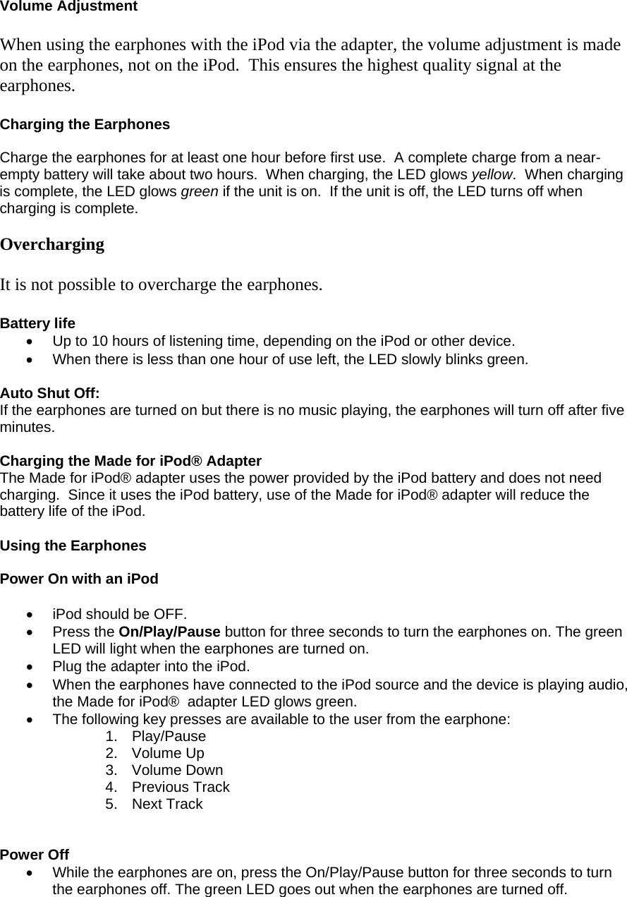  Volume Adjustment  When using the earphones with the iPod via the adapter, the volume adjustment is made on the earphones, not on the iPod.  This ensures the highest quality signal at the earphones.  Charging the Earphones  Charge the earphones for at least one hour before first use.  A complete charge from a near- empty battery will take about two hours.  When charging, the LED glows yellow.  When charging is complete, the LED glows green if the unit is on.  If the unit is off, the LED turns off when charging is complete.  Overcharging  It is not possible to overcharge the earphones.  Battery life •  Up to 10 hours of listening time, depending on the iPod or other device. •  When there is less than one hour of use left, the LED slowly blinks green.  Auto Shut Off: If the earphones are turned on but there is no music playing, the earphones will turn off after five minutes.  Charging the Made for iPod® Adapter The Made for iPod® adapter uses the power provided by the iPod battery and does not need charging.  Since it uses the iPod battery, use of the Made for iPod® adapter will reduce the battery life of the iPod.  Using the Earphones    Power On with an iPod  •  iPod should be OFF.  • Press the On/Play/Pause button for three seconds to turn the earphones on. The green LED will light when the earphones are turned on. •  Plug the adapter into the iPod.  •  When the earphones have connected to the iPod source and the device is playing audio, the Made for iPod®  adapter LED glows green.  •  The following key presses are available to the user from the earphone: 1. Play/Pause  2. Volume Up  3. Volume Down  4. Previous Track  5. Next Track    Power Off •  While the earphones are on, press the On/Play/Pause button for three seconds to turn the earphones off. The green LED goes out when the earphones are turned off.   