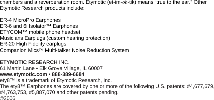 chambers and a reverberation room. Etymotic (et-im-oh-tik) means “true to the ear.” Other Etymotic Research products include:  ER-4 MicroPro Earphones ER-6 and 6i Isolator™ Earphones ETYCOM™ mobile phone headset Musicians Earplugs (custom hearing protection) ER-20 High Fidelity earplugs Companion Mics™ Multi-talker Noise Reduction System  ETYMOTIC RESEARCH INC. 61 Martin Lane • Elk Grove Village, IL 60007 www.etymotic.com • 888-389-6684 ety8™ is a trademark of Etymotic Research, Inc. The ety8™ Earphones are covered by one or more of the following U.S. patents: #4,677,679, #4,763,753, #5,887,070 and other patents pending. ©2006         
