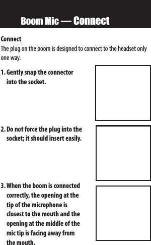 Boom Mic — ConnectConnect The plug on the boom is designed to connect to the headset onlyone way.1. Gently snap the connector into the socket.2. Do not force the plug into thesocket; it should insert easily.3.When the boom is connectedcorrectly, the opening atthetip of the microphone is closest tothe mouth and theopening atthe middle of themic tip is facing awayfromthe mouth.