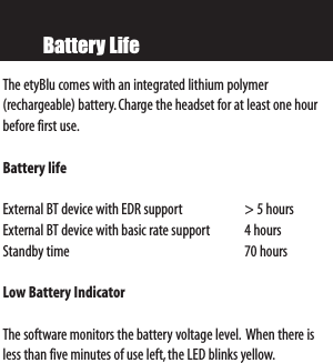 Battery LifeThe etyBlu comes with an integrated lithium polymer (rechargeable) battery.Charge the headset for at least one hourbefore first use.Battery life   External BT device with EDR support &gt; 5 hoursExternal BT device with basic rate support 4 hoursStandby time 70 hoursLow Battery Indicator  The software monitors the battery voltage level. When there isless than five minutes of use left,the LED blinks yellow.