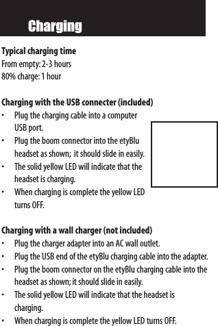 ChargingTypical charging timeFrom empty:2-3 hours80% charge:1 hourCharging with the USB connecter (included)   • Plug the charging cable into a computerUSB port.• Plug the boom connector into the etyBluheadset as shown; it should slide in easily.• The solid yellow LED will indicate that theheadset is charging.• When charging is complete the yellow LEDturns OFF.Charging with a wall charger (not included)• Plug the charger adapter into an AC wall outlet.• Plug the USB end of the etyBlu charging cable into the adapter.• Plug the boom connector on the etyBlu charging cable into theheadset as shown;it should slide in easily.• The solid yellow LED will indicate that the headset is charging.• When charging is complete the yellow LED turns OFF.