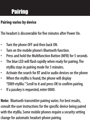 PairingPairing varies by device  The headset is discoverable for five minutes after Power On.• Turn the phone OFF and then back ON.• Turn on the mobile phone’s Bluetooth function.• Press and hold the Multifunction Button (MFB) for 5 seconds.• The blue LED will flash rapidly when ready for pairing.TheetyBlu stays in pairing mode for 5 minutes.• Activate the search for BT and/or audio devices on the phone• When the etyBlu is found,the phone will display “ER89 etyBlu.”Scroll to it and press OK to confirm pairing.• If a passkey is requested,enter 0000.Note: Bluetooth transmitter pairing varies.For best results,consult the user instructions for the specific device being pairedwith the etyBlu.Some mobile phones require a security settingchange for automatic headset-phone pairing.